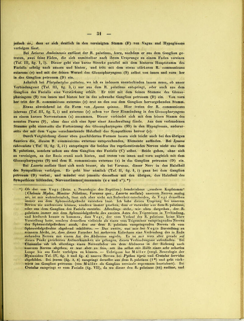 verfolgen lässt. Bei Istiurus Atnboinensis entlässt der R. palatinus, kurz, nachdem er aus dem Ganglion ge- treten, zwei feine Fäden, die sich unmittelbar nach ihrem Ursprünge zu einem Faden vereinen (Taf. III, fig. 1, i). Dieser geht eine kurze Strecke parallel mit dem hinteren Hauptstamm des Facialis schräg nach aussen und hinten, und tritt mit dem etwas stärkeren R. communicans externus (e) und mit der feinen Wurzel des Glossopharyngeus (9) selbst von innen und vorn her in das Ganglion petrosum (D) ein. Aehnlich bei Platydactylus guttatns, wo ich es indessen unentschieden lassen muss, ob unser Verbindungsast (Taf. III, fig. 3, i) nur aus dem R. palatinus entspringt, oder auch aus dem Ganglion des Facialis eine Verstärkung erhält. Er tritt mit dem feinen Stamme des Glosso- pharingeus (9) von innen und hinten her in das schwache Ganglion petrosum (D) ein. Von vorn her tritt der R. communicans externus (e) erst an den aus dem Ganglion hervorgehenden Stamm. Etwas abweichend ist die Form von Ayama spinosa. Hier treten der R. communicans internus (Taf. III, fig. 2, i) und externus (e) schon vor ihrer Einmündung in den Glossopharyngeus zu einem kurzen Nervenstamm (a) zusammen. Dieser verbindet sich mit dem feinen Stamm des neunten Paares (9), ohne dass sich eine Spur einer Anschwellung fände. Aus dem verbundenen Stamme geht einerseits die Fortsetzung des Glossopharyngeus (99) in den Hypoglossus, anderer- seits der mit dem Vagus verschmelzende Halstheil des Sympathicus hervor (s). Durch Vergleichung dieser eben geschilderten Formen lassen sich leicht auch bei den übrigen Sauriern die, diesem R. communicans externus entsprechenden, Elemente auffinden. Bei Iguana tuberculata (Taf. II, fig. 3, ii) entspringen die beiden ihn repräsentirenden Nerven nicht aus dem R. palatinus, sondern schon aus dem Ganglion des Facialis (C) selbst. Beide gehen, ohne sich zu vereinigen, an der Basis cranii nach hinten, und treten von innen und vorn zugleich mit dem Glossopharyngeus (9) und dem R. communicans externus (e) in das Ganglion petrosum (D) ein. Bei Lacerta ocellala lässt sich noch besser, als bei Varanus, dieser Nerv in den Halstheil des Sympathicus verfolgen. Er geht hier nämlich (Taf. II, fig. 1, i) ganz bei dem Ganglion petrosum (D) vorbei, und mündet erst jenseits desselben mit den übrigen, den Halstheil des Sympathicus bildenden, Nervenstämmen* zusammen (e e und s”). *) *) Ob der von Vogt (Beitr. z. Neurologie der Reptilien) beschriebene „vordere Kopfstamm“ (Chelonia Mydas, Monitor Niloticus, Varanus spec., Lacerta ocellata) unserem Nerven analog sei, ist mir wahrscheinlich, lässt sich aber nicht mit Sicherheit entscheiden, da Vogt denselben immer aus dem Sphenoidalgeflecht entstehen lässt. Ich habe diesen Ursprung bei unserem Nerven nie nachweisen können, sondern immer gesehen, dass er entweder aus dem R. palatinus, oder aus dem Ganglion des Facialis entsteht. Allerdings steht, wie oben dargelhan, der R. palatinus immer mit dem Sphenoidalgeflecht des zweiten Astes des Trigeminus in Verbindung, und hiedurch konnte es kommen, dass Vogt, der vom Verlauf des R. palatinus keine klare Vorstellung hatte, sondern denselben vielleicht als einen vom Trigeminus entspringenden Nerven des Sphenoidalgeflechles ansah, den aus dem R. palatinus entspringenden Nerven als vom Spbenoidalgeflechle abgehend schilderte. — Das zweite, was mir bei Vogts Darstellung zu erinnern bleibt, ist, dass dieser Forscher bei mehreren Eidechsen eine Verbindung des in Rede stehenden Nerven mit einem Ast des Abducens angiebt. Es ist mir trotz aller gerade auf diesen Punkt gerichteten Aufmerksamkeit nie gelungen, diesen Verbindungsast aufzufinden. Bei Chamaeleo sah ich allerdings einen Nervenfaden ans dem Abducens in der Richtung nach unserem Nerven abgehen, er war aber zu fein, um ihn selbst mit Hülfe einer sehr scharfen Loupe bis ans Ende verfolgen zu können. — Uebrigens hat Müller (vergl. Neurologie der Myxinoiden Taf. IV, fig. 3 und fig. 4) unsern Nerven bei Python tigris und Crotalus horridus abgebildet. Bei jenem (fig. 3, 8) entspringt derselbe aus dem R. palatinus (7*) und geht rück- wärts ins Ganglion petrosum (von Müller als Ganglion cervicale snpremum bezeichnet). Bei Crotalus entspringt er vom Facialis (fig. VII), da wo dieser den R. palatinus (66) entlässt, und