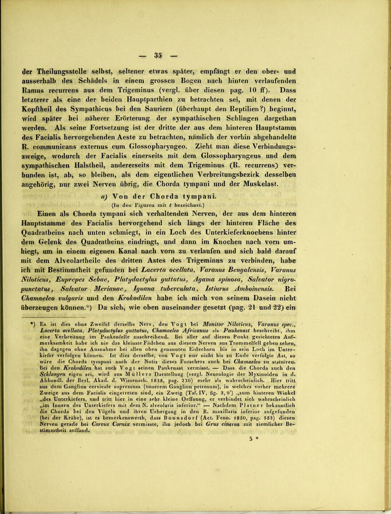 der Theilungsstelle selbst, seltener etwas später, empfängt er den ober- und ausserhalb des Schädels in einem grossen Bogen nach hinten verlaufenden Ramus recurrens aus dem Trigeminus (vergl. über diesen pag. 10 ff). Dass letzterer als eine der beiden Hauptparthien zu betrachten sei, mit denen der Kopftheil des Sympathicus bei den Sauriern (überhaupt den Reptilien?) beginnt, wird später bei näherer Erörterung der sympathischen Schlingen dargethan werden. Als seine Fortsetzung ist der dritte der aus dem hinteren Hauptstamm des Facialis hervorgehenden Aeste zu betrachten, nämlich der vorhin abgehandelte R. communicans externus cum Glossopharyngeo. Zieht man diese Verbindungs- zweige, wodurch der Facialis einerseits mit dem Glossopharyngeus und dem sympathischen Halstheil, andererseits mit dem Trigeminus (R. recurrens) ver- bunden ist, ab, so bleiben, als dem eigentlichen Verbreitungsbezirk desselben angehörig, nur zwei Nerven übrig, die Chorda tympani und der Muskelast. a) Von der Chorda tympani. (In den Figuren mit t bezeichnet.) Einen als Chorda tympani sich verhaltenden Nerven, der aus dem hinteren Hauptstamme des Facialis hervorgehend sich längs der hinteren Fläche des Quadratbeins nach unten schmiegt, in ein Loch des Unterkieferknochens hinter dem Gelenk des Ouadratbeins eindringt, und dann im Knochen nach vorn um- biegt, um in einem eigenen Kanal nach vorn zu verlaufen und sich bald darauf mit dem Alveolartheile des dritten Astes des Trigeminus zu verbinden, habe ich mit Bestimmtheit gefunden bei Lacerta ocellata, Varanus Bengalensis, Varanus Niloticus, Euprepes Sebae, Platydactylus guttatus, Agama spinosa, Salvator nigro- punctatus, Salvator Merianae, Iguana tuberculata, Istiurus Amboinensis. Bei Chamaeleo vulgaris und den Krokodilen habe ich mich von seinem Dasein nicht überzeugen können.*) Da sich, wie oben auseinander gesetzt (pag. 21 und 22) ein *) Es ist dies ohne Zweifel derselbe Nerv, den Vogt bei Monitor Niloticus, Varanus spec., Lacerta ocellata, Platydactylus guttatus, Chamaeleo Africanus als Paukenast beschreibt, ihm eine Verbreitung im Paukenfelle zuschreibend. Bei aller auf diesen Punkt gerichteten Auf- merksamkeit habe ich nie das kleinste Fädchen aus diesem Nerven ans Trommelfell gehen sehen, ihn dagegen ohne Ausnahme bei allen oben genannten Eidechsen bis in sein Loch im Unter- kiefer verfolgen können. Ist dies derselbe, von Vogt nur nicht bis zu Ende verfolgte Ast, so wäre die Chorda tympani nach der Notiz dieses Forschers auch bei Chamaeleo zu slaluiren. Bei den Krokodilen hat auch Vogt seinen Pankenast vermisst. — Dass die Chorda auch den Schlangen eigen sei, wird aus Müllers Darstellung (vergl. Neurologie der Myxinoiden in d. Abhandl. der Berl. Akad. d. Wissensch. 1838, pag. 230) mehr als wahrscheinlich. Hier tritt aus dein Ganglion cervicale supremum (unserem Ganglion petrosum), in welches vorher mehrere Zweige aus dem Facialis eingelrelen sind, ein Zweig (Taf. IV, fig. 3,9’) „zum hinteren Winkel „des Unterkiefers, und tritt hier in eine sehr kleine Oeffnung, er verbindet sich wahrscheinlich „im Innern des Unterkiefers mit dem N. alveolaris inferior.“ — Nachdem Platncr bekanntlich die Chorda bei den Vögeln und ihren Uebergang in den R. maxillaris inferior anfgefunden (bei der Krähe), ist es bemerkenswert!!, dass Bonnsdorf (Act. Fenn. 1850, pag. 553) diesen Nerven gerade bei Corvus Comix vermisste, ihn jedoch bei Grus cinerea mit ziemlicher Be- stimmtheit auffand. 5