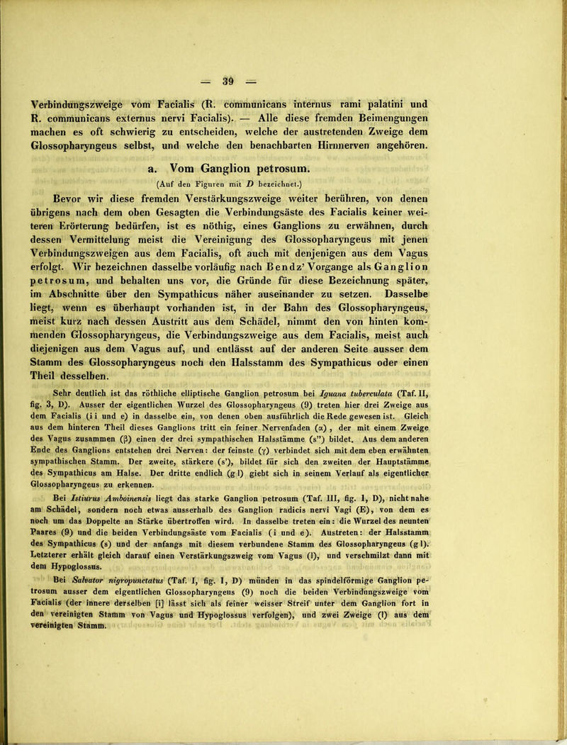 Verbindungszweige vom Facialis (R. communicans internus rami palatini und R. communicans externus nervi Facialis). — Alle diese fremden Beimengungen machen es oft schwierig zu entscheiden, welche der austretenden Zweige dem Glossopharyngeus selbst, und welche den benachbarten Hirnnerven angehören. a. Vom Ganglion petrosum. (Auf den Figuren mit D bezeichnet.) Bevor wir diese fremden Verstärkungszweige weiter berühren, von denen übrigens nach dem oben Gesagten die Verbindungsäste des Facialis keiner wei- teren Erörterung bedürfen, ist es nöthig, eines Ganglions zu erwähnen, durch dessen Vermittelung meist die Vereinigung des Glossopharyngeus mit jenen Verbindungszweigen aus dem Facialis, oft auch mit denjenigen aus dem Vagus erfolgt. Wir bezeichnen dasselbe vorläufig nach Ben dz’Vorgänge als Ganglion petrosum, und behalten uns vor, die Gründe für diese Bezeichnung später, im Abschnitte über den Sympathicus näher auseinander zu setzen. Dasselbe liegt, wenn es überhaupt vorhanden ist, in der Bahn des Glossopharyngeus, meist kurz nach dessen Austritt aus dem Schädel, nimmt den von hinten kom- menden Glossopharyngeus, die Verbindungszweige aus dem Facialis, meist auch diejenigen aus dem Vagus auf, und entlässt auf der anderen Seite ausser dem Stamm des Glossopharyngeus noch den Halsstamm des Sympathicus oder einen Theil desselben. Sehr deutlich ist das röthliche elliptische Ganglion petrosum bei Iguana tuberculata (Taf. II, fig. 3, D). Ausser der eigentlichen Wurzel des Glossopharyngeus (9) treten hier drei Zweige aus dem Facialis (i i und e) in dasselbe ein, von denen oben ausführlich die Rede gewesen ist. Gleich aus dem hinteren Theil dieses Ganglions tritt ein feiner Nervenfaden (a) , der mit einem Zweige des Vagus zusammen (ß) einen der drei sympathischen Halsstämme (s”) bildet. Aus dem anderen Ende des Ganglions entstehen drei Nerven: der feinste (y) verbindet sich mit dem eben erwähnten sympathischen Stamm. Der zweite, stärkere (s’), bildet für sich den zweiten der Hauptstämme des Sympathicus am Halse. Der dritte endlich (g 1) giebt sich in seinem Verlauf als eigentlicher Glossopharyngeus zu erkennen. Bei Istiurus Amboinensis liegt das starke Ganglion petrosum (Taf. III, fig. 1, D), nicht nahe am Schädel, sondern noch etwas ausserhalb des Ganglion radicis nervi Vagi (E), von dem es noch um das Doppelte an Stärke übertroffen wird. In dasselbe treten ein: die Wurzel des neunten Paares (9) und die beiden Verbindungsäste vom Facialis (i und e). Austreten: der Halsstamm des Sympathicus (s) und der anfangs mit diesem verbundene Stamm des Glossopharyngeus (gl). Letzterer erhält gleich darauf einen Verstärkungszweig vom Vagus (1), und verschmilzt dann mit dem Hypoglossus. Bei Salvator nigropunctatus (Taf. I, fig. 1, D) münden in das spindelförmige Ganglion pe- trosum ausser dem eigentlichen Glossopharyngeus (9) noch die beiden Verbindungszweige vom Facialis (der innere derselben [i] lässt sich als feiner weisser Streif unter dem Ganglion fort in den vereinigten Stamm von Vagus und Hypoglossus verfolgen), und zwei Zweige (1) aus dem vereinigten Stamm.