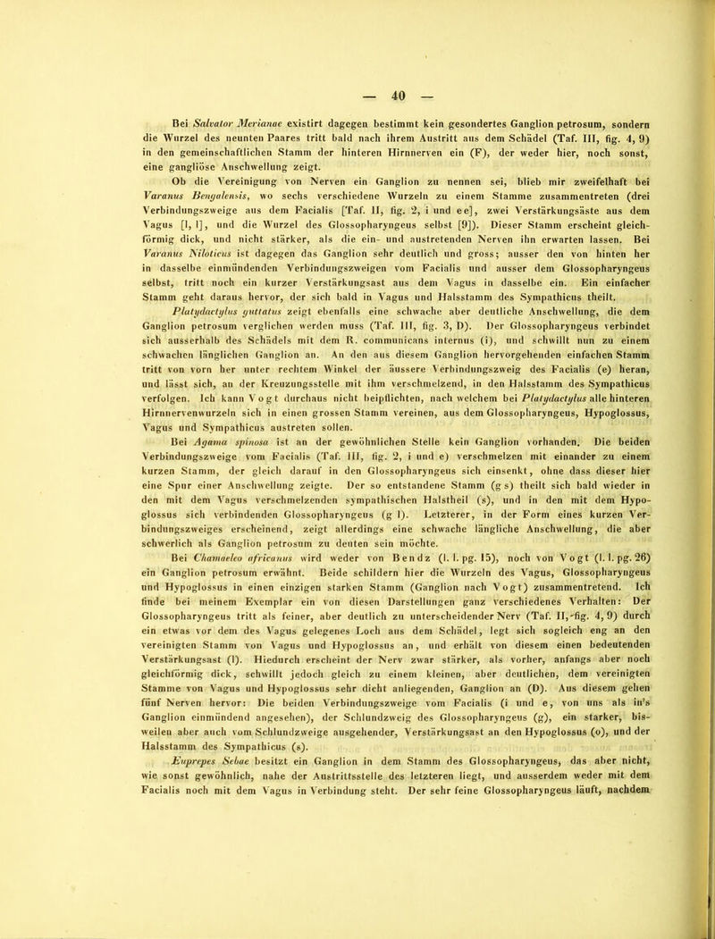 Bei Salvator Merianae existirt dagegen bestimmt kein gesondertes Ganglion petrosum, sondern die Wurzel des neunten Paares tritt bald nach ihrem Austritt aus dem Schädel (Taf. III, fig. 4, 9) in den gemeinschaftlichen Stamm der hinteren Hirnnerven ein (F), der weder hier, noch sonst, eine gangliösc Anschwellung zeigt. Ob die Vereinigung von Nerven ein Ganglion zu nennen sei, blieb mir zweifelhaft bei Varanus Benyalensis, wo sechs verschiedene Wurzeln zu einem Stamme zusammentreten (drei Verbindungszweige aus dem Facialis [Taf. II, fig. 2, i und ee], zwei Verstärkungsäste aus dem Vagus [I, 1], und die Wurzel des Glossopharyngeus selbst [9]). Dieser Stamm erscheint gleich- förmig dick, und nicht stärker, als die ein- und austretenden Nerven ihn erwarten lassen. Bei Varanus Niloticus ist dagegen das Ganglion sehr deutlich und gross; ausser den von hinten her in dasselbe einmiindenden Verbindungszweigen vom Facialis und ausser dem Glossopharyngeus selbst, tritt noch ein kurzer Verstärkungsast aus dem Vagus in dasselbe ein. Ein einfacher Stamm geht daraus hervor, der sich bald in Vagus und Halsstamm des Sympathicus theilt. Plutydactylus yuttatus zeigt ebenfalls eine schwache aber deutliche Anschwellung, die dem Ganglion petrosum verglichen werden muss (Taf. 111, fig. 3, D). Der Glossopharyngeus verbindet sich ausserhalb des Schädels mit dem R. communicans internus (i), und schwillt nun zu einem schwachen länglichen Ganglion an. An den aus diesem Ganglion hervorgehenden einfachen Stamm tritt von vorn her unter rechtem Winkel der äussere Verbindungszweig des Facialis (e) heran, und lässt sich, an der Kreuzungsstelle mit ihm verschmelzend, in den Halsstamm des Sympathicus verfolgen. Ich kann Vogt durchaus nicht beipflichten, nach welchem bei Platydactylus alle hinteren Hirnnervenwurzeln sich in einen grossen Stamm vereinen, aus dem Glossopharyngeus, Hypoglossus, Vagus und Sympathicus austreten sollen. Bei Agama spinosa ist an der gewöhnlichen Stelle kein Ganglion vorhanden. Die beiden Verbindungszweige vom Facialis (Taf. III, fig. 2, i und e) verschmelzen mit einander zu einem kurzen Stamm, der gleich darauf in den Glossopharyngeus sich einsenkt, ohne dass dieser hier eine Spur einer Anschwellung zeigte. Der so entstandene Stamm (g s) theilt sich bald wieder in den mit dem Vagus verschmelzenden sympathischen Halstheil (s), und in den mit dem Hypo- glossus sich verbindenden Glossopharyngeus (g 1). Letzterer, in der Form eines kurzen Ver- bindungszweiges erscheinend, zeigt allerdings eine schwache längliche Anschwellung, die aber schwerlich als Ganglion petrosum zu deuten sein möchte. Bei Chamaeleo africanus wird weder von Ben dz (1. 1. pg. 15), noch von Vogt (1.1. pg. 26) ein Ganglion petrosum erwähnt. Beide schildern hier die Wurzeln des Vagus, Glossopharyngeus und Hypoglossus in einen einzigen starken Stamm (Ganglion nach Vogt) zusammentretend. Ich finde bei meinem Exemplar ein von diesen Darstellungen ganz verschiedenes Verhalten: Der Glossopharyngeus tritt als feiner, aber deutlich zu unterscheidender Nerv (Taf. II,'fig. 4,9) durch ein etwas vor dem des Vagus gelegenes Loch aus dem Schädel, legt sich sogleich eng an den vereinigten Stamm von Vagus und Hypoglossus an, und erhält von diesem einen bedeutenden Verstärkungsast (1). Hiedurch erscheint der Nerv zwar stärker, als vorher, anfangs aber noch gleichförmig dick, schwillt jedoch gleich zu einem kleinen, aber deutlichen, dem vereinigten Stamme von Vagus und Hypoglossus sehr dicht anliegenden, Ganglion an (D). Aus diesem gehen fünf Nerven hervor: Die beiden Verbindungszweige vom Facialis (i und e, von uns als in’s Ganglion einmündend angesehen), der Schlundzweig des Glossopharyngeus (g), ein starker, bis- weilen aber auch vom Schlundzweige ausgehender, Verstärkungsast an den Hypoglossus (o), und der Halsstamm des Sympathicus (s). Euprepes Sebae besitzt ein Ganglion in dem Stamm des Glossopharyngeus* das aber nicht, wie sonst gewöhnlich, nahe der Austrittsstelle des letzteren liegt, und ausserdem weder mit dem Facialis noch mit dem Vagus in Verbindung steht. Der sehr feine Glossopharyngeus läuft, nachdem