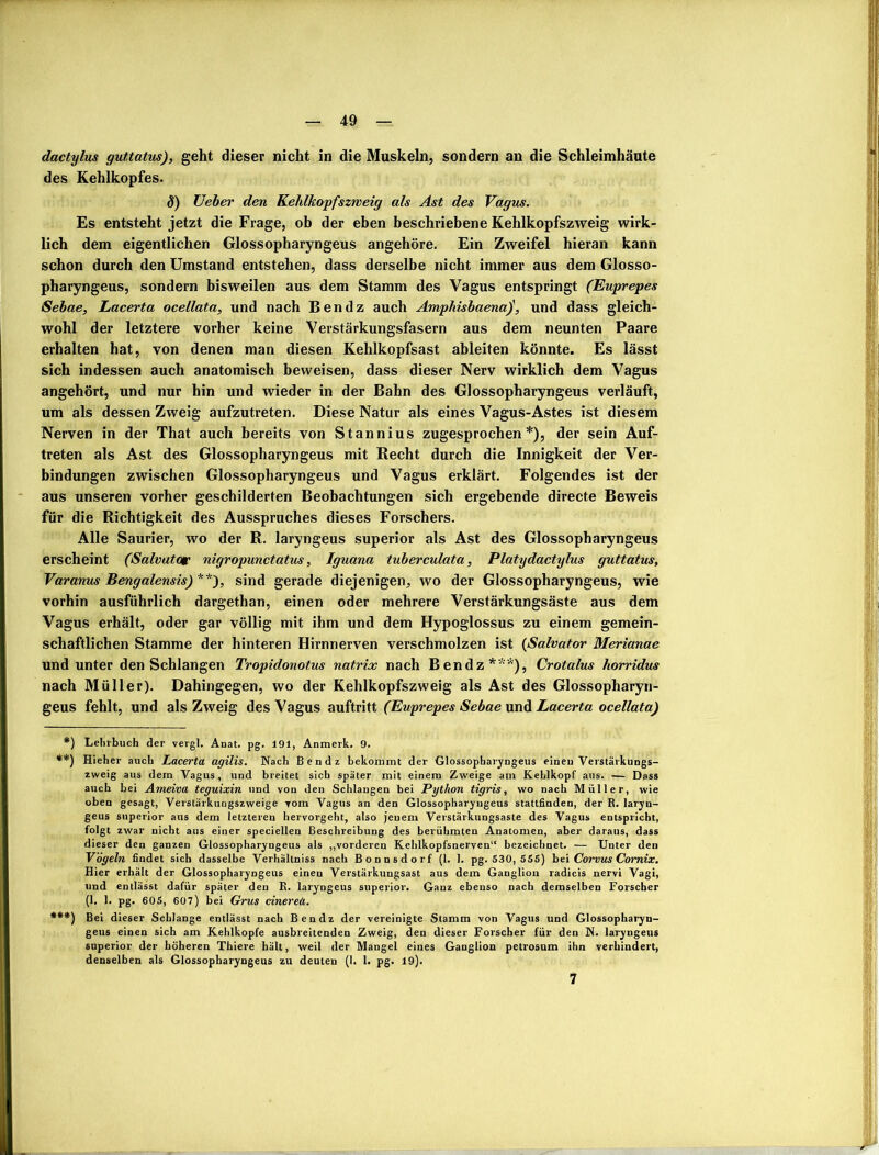 dactylus guttatus), geht dieser nicht in die Muskeln, sondern an die Schleimhäute des Kehlkopfes. 8) TJeber den Kehlkopfszweig ah Ast des Vagus. Es entsteht jetzt die Frage, ob der eben beschriebene Kehlkopfszweig wirk- lich dem eigentlichen Glossopharyngeus angehöre. Ein Zweifel hieran kann schon durch den Umstand entstehen, dass derselbe nicht immer aus dem Glosso- pharyngeus, sondern bisweilen aus dem Stamm des Vagus entspringt (Euprepes Sebae, Lacerta ocellata, und nach Ben dz auch Amphisbaena)', und dass gleich- wohl der letztere vorher keine Verstärkungsfasern aus dem neunten Paare erhalten hat, von denen man diesen Kehlkopfsast ableiten könnte. Es lässt sich indessen auch anatomisch beweisen, dass dieser Nerv wirklich dem Vagus angehört, und nur hin und wieder in der Bahn des Glossopharyngeus verläuft, um als dessen Zweig aufzutreten. Diese Natur als eines Vagus-Astes ist diesem Nerven in der That auch bereits von Stannius zugesprochen*), der sein Auf- treten als Ast des Glossopharyngeus mit Recht durch die Innigkeit der Ver- bindungen zwischen Glossopharyngeus und Vagus erklärt. Folgendes ist der aus unseren vorher geschilderten Beobachtungen sich ergebende directe Beweis für die Richtigkeit des Ausspruches dieses Forschers. Alle Saurier, wo der R. laryngeus superior als Ast des Glossopharyngeus erscheint (Salvator nigropunctatus, Iguana tuberculata, Platydactylus guttatus, Varanus Bengalensis) **), sind gerade diejenigen, wo der Glossopharyngeus, wie vorhin ausführlich dargethan, einen oder mehrere Verstärkungsäste aus dem Vagus erhält, oder gar völlig mit ihm und dem Hypoglossus zu einem gemein- schaftlichen Stamme der hinteren Hirnnerven verschmolzen ist (Salvator Merianae und unter den Schlangen Tropidonotus natrix nach B endz ***), Crotalus horridus nach Müller). Dahingegen, wo der Kehlkopfszweig als Ast des Glossopharyn- geus fehlt, und als Zweig des Vagus auftritt (Euprepes Sebae und Lacerta ocellata) *) Lehrbuch der vergl. Anat. pg. 191, Anmerk. 9. **) Hieher auch Lacerta agilis. Nach Ben dz bekommt der Glossopharyngeus eineu Verstärkungs- zweig aus dem Vagus, und breitet sich später mit einem Zweige am Kehlkopf aus. — Dass auch bei Ameiva teguixin und von den Schlangen bei Python tigris, wo nach Müller, wie oben gesagt, Verstärkungszweige vom Vagus an den Glossopharyngeus statlfinden, der B. laryn- geus superior aus dem letzteren hervorgeht, also jenem Verstärkungsaste des Vagus entspricht, folgt zwar nicht aus einer speciellen Beschreibung des berühmten Anatomen, aber daraus, dass dieser den ganzen Glossopharyngeus als „vorderen Kehlkopfsnerven“ bezeichnet. — Unter den Vögeln findet sich dasselbe Verhältnis nach Bonnsdorf (I. 1. pg. 530, 555) bei Corvus Cornix. Hier erhält der Glossopharyngeus einen Verstärkungsast aus dem Ganglion radicis nervi Vagi, und entlässt dafür später den B. laryngeus superior. Ganz ebenso nach demselben Forscher (1. 1. pg. 605, 607) bei Grus cinerea. ***) Bei dieser Schlange entlässt nach Ben dz der vereinigte Stamm von Vagus und Glossopharyn- geus einen sich am Kehlkopfe ausbreitenden Zweig, den dieser Forscher für den N. laryngeus superior der höheren Thiere hält, weil der Mangel eines Ganglion petrosum ihn verhindert, denselben als Glossopharyngeus zu deuten (I. 1. pg. 19).