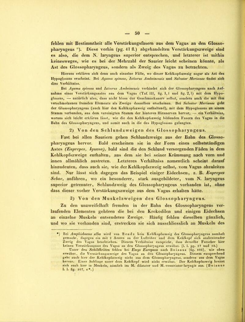 50 fehlen mit Bestimmtheit alle Verstärkungsfasern aus dem Vagus an den Glosso- pharyngeus Diese vorhin (pg. 41 ff.) abgehandelten Verstärkungszweige sind es also, die dem N. laryngeus superior entsprechen, und letzterer ist mithin keinesweges, wie es bei der Mehrzahl der Saurier leicht scheinen könnte, als Ast des Glossopharyngeus, sondern als Zweig des Vagus zu betrachten. Hieraus erklären sich denn auch einzelne Fälle, wo dieser Kehlkopfszweig sogar als Ast des Hypoglossus erscheint. Bei Agama spinosa, Istiurus Amboinensis und Salvator Merianae findet sich dies Verhältniss. Bei Agama spinosa und Istiurus Amboinensis verbindet sich der Glossopharyngeus nach Auf- nahme eines Verstärkungsastes aus dem Vagus (Taf. III, fig. 1,1 und fig. 2,1) mit dem Hypo- glossus, — natürlich also, dass nicht bloss der Geschmacksnerv selbst, sondern auch die mit ihm verschmolzenen fremden Elemente als Zweige desselben erscheinen. Bei Salvator Merianae geht der Glossopharyngeus (auch hier den Kehlkopfszweig enthaltend), mit dem Hypoglossus zu einem Stamm verbunden, aus dem vereinigten Stamm der hinteren Hirnnerven hervor, — ein Verhältniss, woraus sich leicht erklären lässt, wie die den Kehlkopfszweig bildenden Fasern des Vagus in die Bahn des Glossopharyngeus, und somit auch in die des Hypoglossus gelangten. 2) Von den Schlundzweigen des Glossopharyngeus. Fast bei allen Sauriern gehen Schlundzweige aus der Bahn des Glosso- pharyngeus hervor. Bald erscheinen sie in der Form eines selbstständigen Astes (Euprepes, Iguana), bald sind die den Schlund versorgenden Fäden in dem Kehlkopfszweige enthalten, aus dem sie bei seiner Krümmung nach vorn und innen allmählich austreten. Letzteres Verhältniss namentlich scheint darauf hinzudeuten, dass auch sie, wie der Kehlkopfszweig selbst, vom Vagus abzuleiten sind. Nur lässt sich dagegen das Beispiel einiger Eidechsen, z. B. Euprepes Sebae, anführen, wo ein besonderer, stark ausgebildeter, vom N. laryngeus superior getrennter, Schlundzweig des Glossopharyngeus vorhanden ist, ohne dass dieser vorher Verstärkungszweige aus dem Vagus erhalten hätte. 3) Von den Muskelzweigen des Glossopharyngeus. Zu den unzweifelhaft fremden in der Bahn des Glossopharyngeus ver- laufenden Elementen gehören die bei den Krokodilen und einigen Eidechsen an einzelne Muskeln entsendeten Zweige. Häufig fehlen dieselben gänzlich, und wo sie vorhanden sind, erstrecken sie sich ausschliesslich an Muskeln des *) Bei Amphisbaena alba wird von Ben dz kein Kehlkopfszweig des Glossopharyngeus namhaft gemacht, dagegen ein mit 2 Aesten an der Luftröhre und dem Kehlkopf sich ausbreitender Zweig des Vagus beschrieben. Diesem Verhältniss entspricht, dass derselbe Forscher hier keinen Verstärkungsast des Vagus an den Glossopharyngeus erwähnt. (1. 1. pg. 17 und 18.) Unter den Schildkröten fehlen bei Emys Europaea nach Boianns (fig. 105), wie oben erwähnt, die Verstärkungszweige des Vagus an den Glossopharyngeus. Diesem entsprechend geht auch hier der Kehlkopfszweig nicht aus dem Glossopharyngeus, sondern aus dem Vagus hervor. Einer Schlinge unter dem Kehlkopf wird nicht erwähnt. Der Kehlkopfszweig breitet sich auch hier in Muskeln, nämlich im M. dilatator und M. constrictor laryngis aus. (Boianus