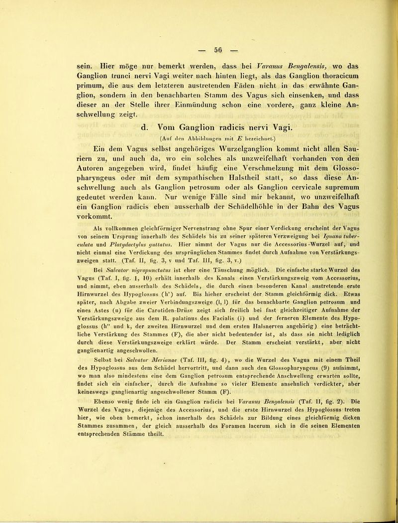 sein. Hier möge nur bemerkt werden, dass bei Varanus Bengalensis, wo das Ganglion trunci nervi Vagi weiter nach hinten liegt, als das Ganglion thoracicum primum, die aus dem letzteren austretenden Fäden nicht in das erwähnte Gan- glion, sondern in den benachbarten Stamm des Vagus sich einsenken, und dass dieser an der Stelle ihrer Einmündung schon eine vordere, ganz kleine An- schwellung zeigt. d. Vom Ganglion radicis nervi Vagi. (Auf den Abbildungen mit E bezeichnet.) Ein dem Vagus selbst angeböriges Wurzelganglion kommt nicht allen Sau- riern zu, und auch da, wo ein solches als unzweifelhaft vorhanden von den Autoren angegeben wird, findet häufig eine Verschmelzung mit dem Glosso- pharyngeus oder mit dem sympathischen Halstheil statt, so dass diese An- schwellung auch als Ganglion petrosum oder als Ganglion cervicale Supremum gedeutet werden kann. Nur wenige Fälle sind mir bekannt, wo unzweifelhaft ein Ganglion radicis eben ausserhalb der Schädelhöhle in der Bahn des Vagus vorkommt. Als vollkommen gleichförmiger Nervenstrang ohne Spur einer Verdickung erscheint der Vagus von seinem Ursprung innerhalb des Schädels bis zu seiner späteren Verzweigung bei Iguana tuber- culata und Platydactylus yuttatus. Hier nimmt der Vagus nur die Accessorius -Wurzel auf, und nicht einmal eine Verdickung des ursprünglichen Stammes findet durch Aufnahme von Verstärkungs- zweigen statt. (Taf. II, fig. 3, v und Taf. III, fig. 3, v.) Bei Salvator nigropunctatus ist eher eine Täuschung möglich. Die einfache starke Wurzel des Vagus (Taf. I, fig. 1, 10) erhält innerhalb des Kanals einen Verstärkungszweig vom Accessorius, und nimmt, eben ausserhalb des Schädels, die durch einen besonderen Kanal austretende erste Hirnwurzel des Hypoglossus (h’) auf. Bis hieher erscheint der Stamm gleichförmig dick. Etwas später, nach Abgabe zweier Verbindungszweige (1, I) für das benachbarte Ganglion petrosum und eines Astes (u) für die Carotiden-Drüse zeigt sich freilich bei fast gleichzeitiger Aufnahme der Verstärkungszweige aus dem R. palatinus des Facialis (i) und der ferneren Elemente des Hypo- glossus (h” und k, der zweiten Hirnwurzel und dem ersten Halsnerven angehörig) eine beträcht- liche Verstärkung des Stammes (F), die aber nicht bedeutender ist, als dass sie nicht lediglich durch diese Verstärkungszweige erklärt würde. Der Stamm erscheint verstärkt, aber nicht ganglienartig angeschwollen. Selbst bei Salvator Merianae (Taf. III, fig. 4), wo die Wurzel des Vagus mit einem Theil des Hypoglossus aus dem Schädel hervortritt, und dann auch den Glossopharyngeus (9) aufnimmt, wo man also mindestens eine dem Ganglion petrosum entsprechende Anschwellung erwarten sollte, findet sich ein einfacher, durch die Aufnahme so vieler Elemente ansehnlich verdickter, aber keineswegs ganglienartig angeschwollener Stamm (F). Ebenso wenig finde ich ein Ganglion radicis bei Varanus Bengalensis (Taf. II, fig. 2). Die Wurzel des Vagus, diejenige des Accessorius, und die erste Hirnwurzel des Hypoglossus treten hier, wie oben bemerkt, schon innerhalb des Schädels zur Bildung eines gleichförmig dicken Stammes zusammen, der gleich ausserhalb des Foramen lacerum sich in die seinen Elementen entsprechenden Stämme theilt.