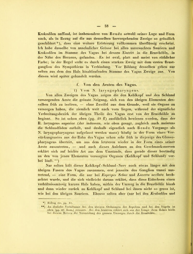 Krokodilen auffand, ist insbesondere von Ben dz sotoohl seiner Lage und Form nach, als in Bezug auf die aus demselben hervorgehenden Zweige so gründlich geschildert*), dass eine weitere Erörterung vollkommen überflüssig erscheint. Ich habe dasselbe von ansehnlicher Grösse bei allen untersuchten Sauriern und Krokodilen im Stamme des Vagus bei dessen Eintritt in die Brusthöhle, in der Nähe des Herzens, gefunden. Es ist oval, platt und meist von röthlicher Farbe; in der Regel steht es durch einen starken Zweig mit dem ersten Brust- ganglion des Sympathicus in Verbindung. Vor Bildung desselben gehen nur selten aus dem den Hals hinablaufenden Stamme des Vagus Zweige aus. Von diesen wird später gehandelt werden. f. Von den Aesten des Vagus. 1) Vom N. laryngopharyngeus. Von allen Zweigen des Vagus zeigen die den Kehlkopf und den Schlund versorgenden Aeste die grösste Neigung, sich von den übrigen Elementen des- selben früh zu isoliren, — ohne Zweifel aus dem Grunde, weil sie Organe zu versorgen haben, die ziemlich weit nach vorn liegen, während der eigentliche Verbreitungsbezirk der übrigen Theile des Vagus erst von der Brusthöhle an beginnt. So ist schon oben (pg. 49 ff) ausführlich bewiesen worden, dass der R. laryngeus superior (der indessen, wie oben gesagt, zugleich auch meistens die Schlundfäden enthält, und deshalb eigentlich nach Ben dz Vorgänge als N. laryngopharyngeus aufgefasst werden muss) häufig in der Form eines Ver- stärkungsastes aus der Bahn des Vagus schon sehr früh in diejenige des Glosso- pharyngeus Übertritt, um aus dem letzteren wieder in der Form eines seiner Aeste auszutreten, — und auch dieses Anlehnen an den Geschmacksnerven erklärt sich auf leichte Art aus dem Umstande, dass gerade dieser beständig an den von jenen Elementen versorgten Organen (Kehlkopf und Schlund) vor- bei läuft. **) Nur selten hält dieser Kehlkopf-Schlund - Nerv noch etwas länger mit den übrigen Fasern des Vagus zusammen, erst jenseits des Ganglion trunci aus- tretend, — eine Form, die nur bei Euprepes Sebae und Lacerta ocellata beob- achtet wurde, und die sich vielleicht daraus erklärt, dass diese Eidechsen einen verhältnissmässig kurzen Hals haben, mithin der Umweg in die Brusthöhle hinab und dann wieder zurück an Kehlkopf und Schlund bei ihnen nicht so gross ist, wie bei den übrigen Sauriern. Ebenso selten aber (nur bei den Krokodilen und *) Bidrag elc. pg. 31. **) Au ähnliche Verhältnisse bei den übrigen Ordnuugen der Reptilien und bei den Vögeln ist oben (pg. 49 Anin.) erinnert. Bei den letzteren erklärt sich aus der Länge ihres Halses leicht bei diesem Nerven die Vermeidung des grossen Umweges durch die Brusthöhle.