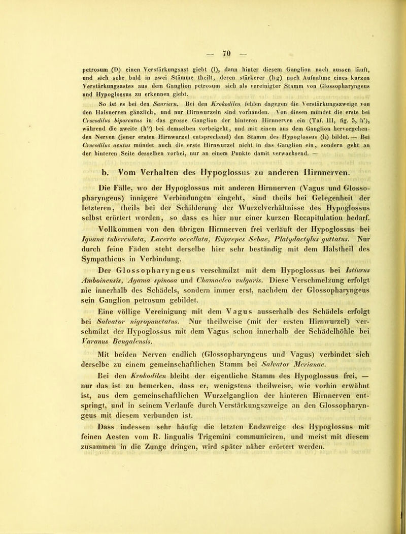 petrosum (D) einen Verstärkungsast giebt (1), dann hinter diesem Ganglion nach aussen läuft, und sich sehr bald in zwei Stämme theilt, deren stärkerer (hg) nach Aufnahme eines kurzen Verstärkungsastes aus dem Ganglion petrosum sich als vereinigter Stamm von Glossopharyngeus und Hypoglossus zu erkennen giebt. So ist es bei den Sauriern. Bei den Krokodilen fehlen dagegen die Verstärkungszweige von den Halsnerven gänzlich, und nur Hirnwurzeln sind vorhanden. Von diesen mündet die erste bei Crocodilus biporcatus in das grosse Ganglion der hinteren Hirnnerven ein (Taf. 111, fig. 5, h’), während die zweite (h”) bei demselben vorbeigeht, und mit einem aus dem Ganglion hervorgehen- den Nerven (jener ersten Hirnwurzel entsprechend) den Stamm des Hypoglossus (h) bildet. — Bei Crocodilus acutus mündet auch die erste Hirnwurzel nicht in das Ganglion ein, sondern geht an der hinteren Seite desselben vorbei, nur an einem Punkte damit verwachsend. — b. Vom Verhalten des Hypoglossus zu anderen Hirnnerven. Die Fälle, wo der Hypoglossus mit anderen Hirnnerven (Vagus und Glosso- pharyngeus) innigere Verbindungen eingeht, sind theils bei Gelegenheit der letzteren, theils bei der Schilderung der Wurzelverhältnisse des Hypoglossus selbst erörtert Avorden, so dass es hier nur einer kurzen Recapitulation bedarf. Vollkommen von den übrigen Hirnnerven frei verläuft der Hypoglossus bei Iguana tuberculata, Lacerta occellata, Euprepes Sebae, Platydact.ylus guttatus. Nur durch feine Fäden steht derselbe hier sehr beständig mit dem Halstheil des Sympathicus in Verbindung. Der Glossopharyngeus verschmilzt mit dem Hypoglossus bei lstiurus Amboinensis, Agama spinosa und Chamaeleo vulgaris. Diese Verschmelzung erfolgt nie innerhalb des Schädels, sondern immer erst, nachdem der Glossopharyngeus sein Ganglion petrosum gebildet. Eine völlige Vereinigung mit dem Vagus ausserhalb des Schädels erfolgt bei Salvator nigropunctatus. Nur theilweise (mit der ersten Hirnwurzel) ver- schmilzt der Hypoglossus mit dem Vagus schon innerhalb der Schädelhöhle bei Varanus Bengalensis. Mit beiden Nerven endlich (Glossopharyngeus und Vagus) verbindet sich derselbe zu einem gemeinschaftlichen Stamm bei Salvator Merianae. Bei den Krokodilen bleibt der eigentliche Stamm des Hypoglossus frei, — nur das ist zu bemerken, dass er, wenigstens theilweise, wie vorhin erwähnt ist, aus dem gemeinschaftlichen Wurzelganglion der hinteren Hirnnerven ent- springt, und in seinem Verlaufe durch Verstärkungszweige an den Glossopharyn- geus mit diesem verbunden ist. Dass indessen sehr häufig die letzten Endzweige des Hypoglossus mit feinen Aesten vom R. lingualis Trigemini communiciren, und meist mit diesem zusammen in die Zunge dringen, wird später näher erörtert werden.