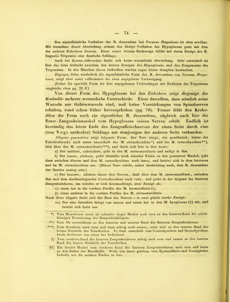 Das eigenthümliche Verhalten des R. descendens bei Varanus Bengalensis ist oben erwähnt. Mit Ausnahme dieser Abweichung stimmt das übrige Verhalten des Hypoglossus ganz mit dem der anderen Eidechsen überein. Einer seiner letzten Endzweige bildet mit einem Zweige des R. lingualis Trigemini eine deutliche Schlinge. Auch bei Iguana tuberculata findet sich keine wesentliche Abweichung. Sehr entwickelt ist hier das feine Geflecht zwischen den letzten Zweigen des Hypoglossus und des Zungenastes des Trigeminus. In den Maschen dieses Geflechtes wurden sogar kleine Ganglien beobachtet. Euprepes Sebae wiederholt die eigenthümliche Form des R. descendens von Varanus Benga- lensis, zeigt aber sonst vollkommen die oben angegebene Verzweigung. (Ueber die specielle Form der hier angegebenen Verbindungen mit Endästen des Trigeminus vergleiche oben pg. 22 ff.) Von dieser Form des Hypoglossus bei den Eidechsen zeigt diejenige der Krokodile mehrere wesentliche Unterschiede. Einer derselben, dass nämlich seine Wurzeln nur Gehirnwurzeln sind, und keine Verstärkungen von Spinalnerven erhalten, ward schon früher hervorgehoben (pg. 70). Ferner fehlt den Kroko- dilen der Form nach ein eigentlicher R. descendens, obgleich auch hier der Brust-Zungenbeinmuskel vom Hypoglossus seinen Nerven erhält. Endlich ist beständig das letzte Ende des Zungenfleischnerven der einen Seite durch eine (von Vogt entdeckte) Schlinge mit demjenigen der anderen Seite verbunden. Alligator punctulatns zeigt folgende Form: Der Nerv steigt, wie gewöhnlich, hinter der Unterkieferecke nach unten ausserhalb des M. sternohyoideus *) und des M. coracohyoideus**), tritt über den M. sternomaxillaris***), und theilt sich hier in drei Aeste: a) Der mittlere, schwächste, geht in den M. sternomaxillaris und endigt in ihm. b) Der innere, stärkere, giebt ebenfalls noch einzelne Fäden an den genannten Muskel, geht dann zwischen diesem und dem M. coracohyoideus nach innen, und breitet sich in dem letzteren und im M. sternohyoideus aus. (Dieser Nerv würde, seiner Ausbreitung nach, dem R. descendens der Saurier analog sein.) c) Der äussere, stärkste dieser drei Nerven, läuft über dem M. sternomaxillaris, zwischen ihm und dem darüberliegenden Coracohyoideus nach vorn , und giebt in der Gegend des hinteren Zungenbeinhorns, um welches er-sich herumschlingt, zwei Zweige ab; a) einen Ast in die vordere Parthie des M. hyomaxillaris f); ß) einen anderen in die vordere Parthie des M. sternomaxillaris. Nach ihrer Abgabe theilt sich der Rest des Nerven c in zwei gleich starke Zweige: aa) Der eine derselben dringt von aussen und unten her in den M. hyoglossus ff) ein, und breitet sich darin aus. *) Vom Mamibrium sterni als schmaler langer Muskel nach vorn an den hinteren Rand der schild- förmigen Erweiterung des Zungenbeinkörpers. **) Vom Os coracoideum an den hinteren und unteren Rand des hinteren Zungenbeinhorus. ***) Vom Brustbein nach vorn und dann schräg nach aussen, setzt sich an den inneren Rand des letzten Drittheils des Unterkiefers. Er läuft ausserhalb vom Coracohyoideus und Sternohyoideus, beide theilweise von unten her bedeckend. f) Vom vorderen Rand des hinteren Zungenbeinhorns schräg nach vorn und aussen an den inneren Rand des letzten Drittheils des Unterkiefers. ff) Ein breiter Muskel vom vorderen Raud des hinteren Zungenbeinhorns nach vorn und innen an den Boden der Mundhöhle. Wird, von unten gesehen, vom Hyomaxillaris und Geuioglossus bedeckt, nur die mittlere Parthie ist frei.