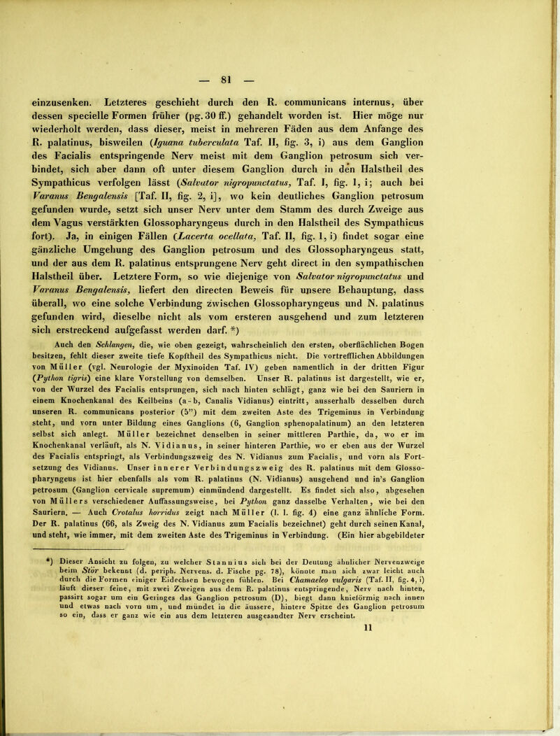 einzusenken. Letzteres geschieht durch den R. communicans internus, über dessen specielle Formen früher (pg. 30 ff.) gehandelt worden ist. Hier möge nur wiederholt werden, dass dieser, meist in mehreren Fäden aus dem Anfänge des R. palatinus, bisweilen (Iguana tuberculata Taf. II, fig. 3, i) aus dem Ganglion des Facialis entspringende Nerv meist mit dem Ganglion petrosum sich ver- bindet, sich aber dann oft unter diesem Ganglion durch in den Halstheil des Sympathicus verfolgen lässt (Salvator nigropunctatus, Taf. I, fig. 1, i; auch bei Varanus Bengalensis [Taf. II, fig. 2, i], wo kein deutliches Ganglion petrosum gefunden wurde, setzt sich unser Nerv unter dem Stamm des durch Zweige aus dem Vagus verstärkten Glossopharyngeus durch in den Halstheil des Sympathicus fort). Ja, in einigen Fällen (Lacerta ocellata, Taf. II, fig. 1, i) findet sogar eine gänzliche Umgehung des Ganglion petrosum und des Glossopharyngeus statt, und der aus dem R. palatinus entsprungene Nerv geht direct in den sympathischen Halstheil über. Letztere Form, so wie diejenige von Salvator nigropunctatus und Varanus Bengalensis, liefert den directen Beweis für unsere Behauptung, dass überall, wo eine solche Verbindung zwischen Glossopharyngeus und N. palatinus gefunden wird, dieselbe nicht als vom ersteren ausgehend und zum letzteren sich erstreckend aufgefasst werden darf. *) Auch den Schlangen, die, wie oben gezeigt, wahrscheinlich den ersten, oberflächlichen Bogen besitzen, fehlt dieser zweite tiefe Kopftheil des Sympathicus nicht. Die vortrefflichen Abbildungen von Müller (vgl. Neurologie der Myxinoiden Taf. IV) geben namentlich in der dritten Figur (Python tigris) eine klare Vorstellung von demselben. Unser R. palatinus ist dargestellt, wie er, von der Wurzel des Facialis entsprungen, sich nach hinten schlägt, ganz wie bei den Sauriern in einem Knochenkanal des Keilbeins (a-b, Canalis Vidianus) eintritt, ausserhalb desselben durch unseren R. communicans posterior (5”) mit dem zweiten Aste des Trigeminus in Verbindung steht, und vorn unter Bildung eines Ganglions (6, Ganglion sphenopalatinum) an den letzteren selbst sich anlegt. Müller bezeichnet denselben in seiner mittleren Parthie, da, wo er im Knochenkanal verläuft, als N. Vidianus, in seiner hinteren Parthie, wo er eben aus der Wurzel des Facialis entspringt, als Verbindungszweig des N. Vidianus zum Facialis, und vorn als Fort- setzung des Vidianus. Unser innerer Verbindungszweig des R. palatinus mit dem Glosso- pharyngeus ist hier ebenfalls als vom R. palatinus (N. Vidianus) ausgehend und in’s Ganglion petrosum (Ganglion cervicale supremum) einmündend dargestellt. Es findet sich also, abgesehen von Müllers verschiedener Auffassungsweise, bei Python ganz dasselbe Verhalten, wie bei den Sauriern. — Auch Crotalus horridus zeigt nach Müller (1. 1. fig. 4) eine ganz ähnliche Form. Der R. palatinus (66, als Zweig des N. Vidianus zum Facialis bezeichnet) geht durch seinen Kanal, und steht, wie immer, mit dem zweiten Aste des Trigeminus in Verbindung. (Ein hier abgebildeter *) Dieser Ansicht zu folgen, zu welcher Stannins sich bei der Deuluug ähnlicher Nervenzweige beim Stör bekennt (d. peripb. Nervens. d. Fische pg. 78), könnte man sich zwar leicht auch durch die Formen einiger Eidechsen bewogen fühlen. Bei Chamaeleo vulgaris (Taf. II, fig. 4, i) läuft dieser feine, mit zwei Zweigen aus dem R. palatinus entspringende, Nerv nach hinten, passirt sogar um ein Geringes das Ganglion petrosum (D), biegt dann knielörmig nach innen und etwas nach vorn um, und mündet in die äussere, hintere Spitze des Ganglion petrosum so ein, dass er ganz wie ein aus dem letzteren ausgesandter Nerv erscheint. II