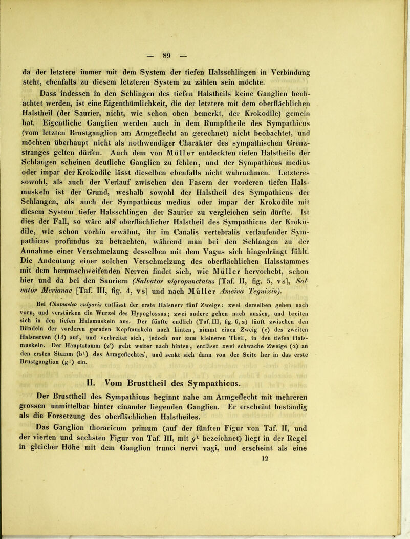 da der letztere immer mit dem System der tiefen Halsschlingen in Verbindung steht, ebenfalls zu diesem letzteren System zu zählen sein möchte. Dass indessen in den Schlingen des tiefen Halstheils keine Ganglien beob- achtet werden, ist eine Eigenthümlichkeit, die der letztere mit dem oberflächlichen Halstheil (der Saurier, nicht, wie schon oben bemerkt, der Krokodile) gemein hat. Eigentliche Ganglien werden auch in dem Rumpftheile des Sympathicus (vom letzten Brustganglion am Armgeflecht an gerechnet) nicht beobachtet, und möchten überhaupt nicht als nothwendiger Charakter des sympathischen Grenz- stranges gelten dürfen. Auch dem von Müller entdeckten tiefen Halstheile der Schlangen scheinen deutliche Ganglien zu fehlen, und der Sympathicus medius oder impar der Krokodile lässt dieselben ebenfalls nicht wahrnehmen. Letzteres sowohl, als auch der Verlauf zwischen den Fasern der vorderen tiefen Hals- muskeln ist der Grund, weshalb sowohl der Halstheil des Sympathicus der Schlangen, als auch der Sympathicus medius oder impar der Krokodile mit diesem System tiefer Halsschlingen der Saurier zu vergleichen sein dürfte. Ist dies der Fall, so wäre als oberflächlicher Halstheil des Sympathicus der Kroko- dile, wie schon vorhin erwähnt, ihr im Canalis vertebralis verlaufender Sym- pathicus profundus zu betrachten, während man bei den Schlangen zu der Annahme einer Verschmelzung desselben mit dem Vagus sich hingedrängt fühlt. Die Andeutung einer solchen Verschmelzung des oberflächlichen Halsstammes mit dem herumschweifenden Nerven findet sich, wie Müller hervorhebt, schon hier und da bei den Sauriern (Salvator nigropunctatus [Taf. II, fig. 5, vs], Sal- vator Merianae [Taf. III, fig. 4, vs] und nach Müller Ameiva Teguixin). Bei Chamaeleo vulgaris entlässt der erste Halsnerv fünf Zweige: zwei derselben gehen nach vorn, und verstärken die Wurzel des Hypoglossus; zwei andere gehen nach aussen, und breiten sich in den tiefen Halsmuskeln aus. Der fünfte endlich (Taf. III, fig. 6, z) läuft zwischen den Bündeln der vorderen geraden Kopfmuskeln nach hinten, nimmt einen Zweig (c) des zweiten Halsnerven (14) auf, und verbreitet sich, jedoch nur zum kleineren Theil, in den tiefen Hals- muskeln. Der Hauptstamm (z’) geht weiter nach hinten, entlässt zwei schwache Zweige (a) an den ersten Stamm (bl) des Armgeflechtes', und senkt sich dann von der Seite her in das erste Brustganglion (g1) ein. II. Vom Brusttheil des Sympathicus. Der Brusttheil des Sympathicus beginnt nahe am Armgeflecht mit mehreren grossen unmittelbar hinter einander liegenden Ganglien. Er erscheint beständig als die Forsetzung des oberflächlichen Halstheiles. Das Ganglion thoracicum primurn (auf der fünften Figur von Taf. II, und der vierten und sechsten Figur von Taf. III, mit gx bezeichnet) liegt in der Regel in gleicher Höhe mit dem Ganglion trunci nervi vagi, und erscheint als eine 12