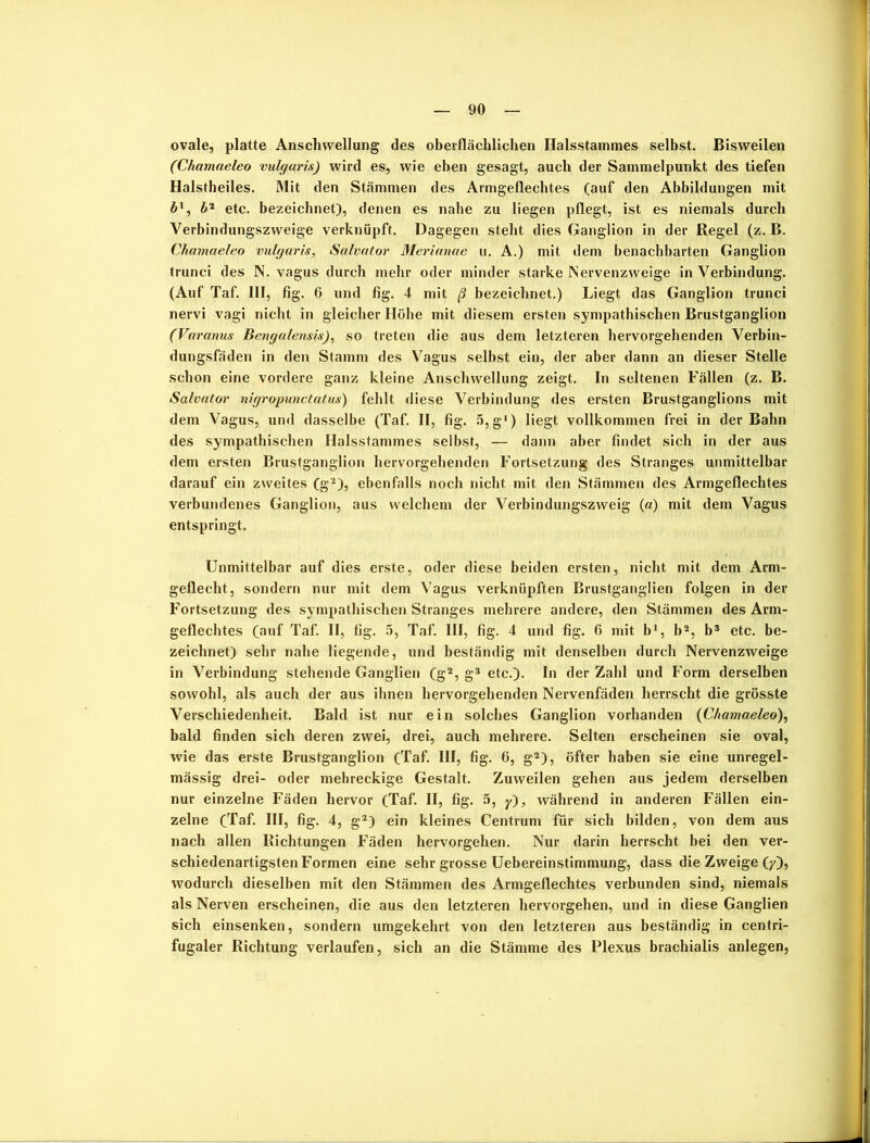 ovale, platte Anschwellung des oberflächlichen Halsstammes selbst. Bisweilen (Chamaeleo vulgaris) wird es, wie eben gesagt, auch der Sammelpunkt des tiefen Halstheiles. Mit den Stämmen des Armgeflechtes (auf den Abbildungen mit ä1, b2 etc. bezeichnet), denen es nahe zu liegen pflegt, ist es niemals durch Verbindungszweige verknüpft. Dagegen steht dies Ganglion in der Regel (z. B. Chamaeleo vulgaris, Salvator Merianae u. A.) mit dem benachbarten Ganglion trunci des N. vagus durch mehr oder minder starke Nervenzweige in Verbindung. (Auf Taf. III, fig. 6 und fig. 4 mit ß bezeichnet.) Liegt das Ganglion trunci nervi vagi nicht in gleicher Höhe mit diesem ersten sympathischen Brustganglion (Varanus Benga/ensis), so treten die aus dem letzteren hervorgehenden Verbin- dungsfäden in den Stamm des Vagus selbst ein, der aber dann an dieser Stelle schon eine vordere ganz kleine Anschwellung zeigt. In seltenen Fällen (z. B. Salvator nigropunctatus) fehlt diese Verbindung des ersten Brustganglions mit dem Vagus, und dasselbe (Taf. II, fig. 5,g‘) liegt vollkommen frei in der Bahn des sympathischen Halsstammes selbst, — dann aber findet sich in der aus dem ersten Brustganglion hervorgehenden Fortsetzung des Stranges unmittelbar darauf ein zweites (g2), ebenfalls noch nicht mit den Stämmen des Armgeflechtes verbundenes Ganglion, aus welchem der Verbindungszweig (a) mit dem Vagus entspringt. Unmittelbar auf dies erste, oder diese beiden ersten, nicht mit dem Arm- geflecht, sondern nur mit dem Vagus verknüpften Brustganglien folgen in der Fortsetzung des sympathischen Stranges mehrere andere, den Stämmen des Arm- geflechtes (auf Taf. II, fig. 5, Taf. III, fig. 4 und fig. 6 mit b1, b2, b3 etc. be- zeichnet) sehr nahe liegende, und beständig mit denselben durch Nervenzweige in Verbindung stehende Ganglien (g2, g3 etc.). In der Zahl und Form derselben sowohl, als auch der aus ihnen hervorgehenden Nervenfäden herrscht die grösste Verschiedenheit. Bald ist nur ein solches Ganglion vorhanden (Chamaeleo), bald finden sich deren zwei, drei, auch mehrere. Selten erscheinen sie oval, wie das erste Brustganglion (Taf. III, fig. 6, g2), öfter haben sie eine unregel- mässig drei- oder mehreckige Gestalt. Zuweilen gehen aus jedem derselben nur einzelne Fäden hervor (Taf. II, fig. 5, y), während in anderen Fällen ein- zelne (Taf. III, fig. 4, g2) ein kleines Centrum für sich bilden, von dem aus nach allen Richtungen Fäden hervorgehen. Nur darin herrscht bei den ver- schiedenartigsten Formen eine sehr grosse Uebereinstimmung, dass die Zweige (y), wodurch dieselben mit den Stämmen des Armgeflechtes verbunden sind, niemals als Nerven erscheinen, die aus den letzteren hervorgehen, und in diese Ganglien sich einsenken, sondern umgekehrt von den letzteren aus beständig in centri- fugaler Richtung verlaufen, sich an die Stämme des Plexus brachialis anlegen,