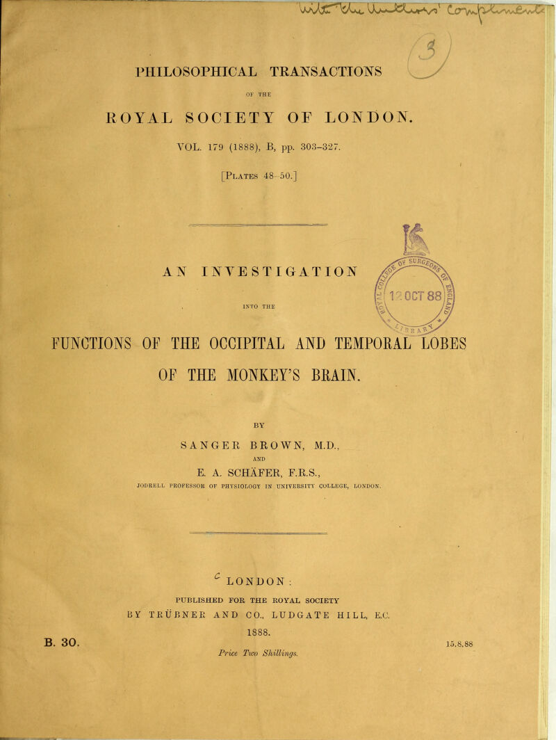 /T) PHILOSOPHICAL TRANSACTIONS OF THE ROYAL SOCIETY OE LONDON. VOL. 179 (1888), B, pp. 303-327. [Plates 48-50.] AN INVESTIGATION FUNCTIONS OF THE OCCIPITAL AND TEMPORAL LOBES OF THE MONKEY’S BRAIN. BY SANGER BROWN, M.D., AND E. A. SCHAFER, F.R.S., JODRELL PROFESSOR OF PHYSIOLOGY IN UNIVERSITY COLLEGE, LONDON. LONDON: PUBLISHED FOR THE ROYAL SOCIETY BY TRUBNEE AND CO., LUDGATE HILL, E.C. 1888. Price Two Shillings. B. 30. 15.8.88