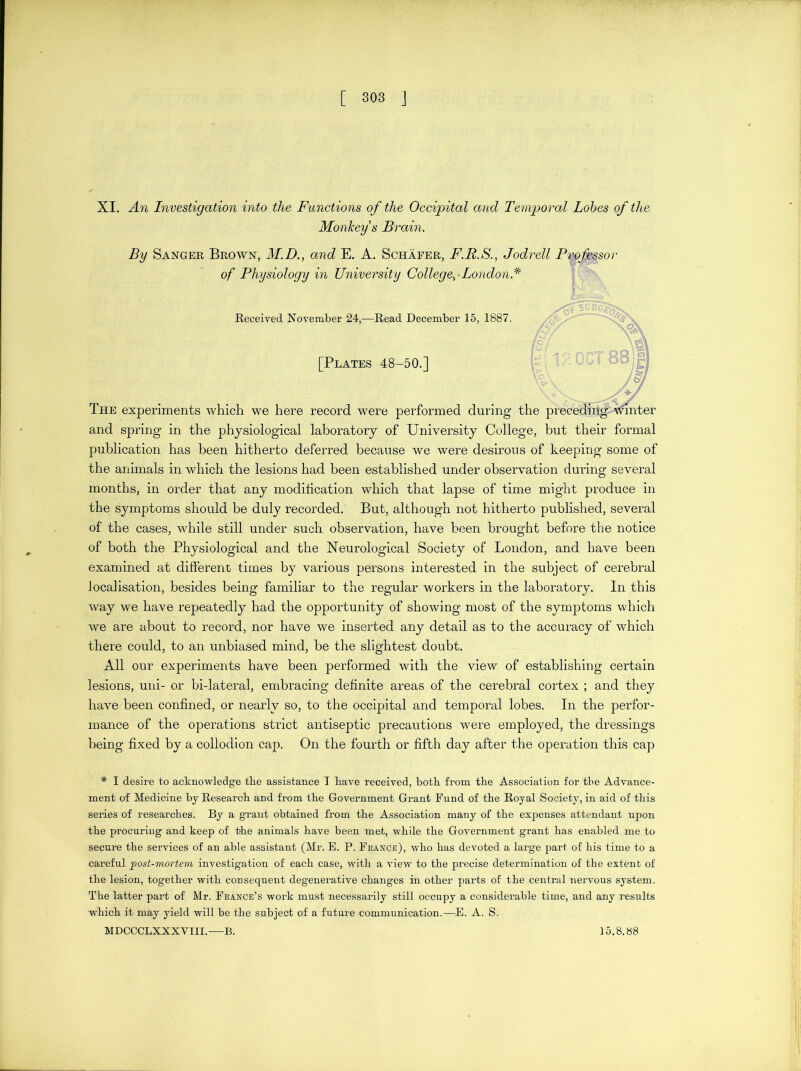 XI. An Investigation into the Functions of the Occipital and Temporal Lobes of the Monkey s Brain. By Sanger Brown, M.D., and E. A. Schafer, F.R.S., Jodrell Pm&ssor of Physiology in University College^ London.* Received November 24,—Read December 15, 1887. [Plates 48-50.] The experiments which we here record were performed during the precedfk^Vmter and spring in the physiological laboratory of University College, but their formal publication has been hitherto deferred because we were desirous of keeping some of the animals in which the lesions had been established under observation during several months, in order that any modification which that lapse of time might produce in the symptoms should be duly recorded. But, although not hitherto published, several of the cases, while still under such observation, have been brought before the notice of both the Physiological and the Neurological Society of London, and have been examined at different times by various persons interested in the subject of cerebral localisation, besides being familiar to the regular workers in the laboratory. In this way we have repeatedly had the opportunity of showing most of the symptoms which we are about to record, nor have we inserted any detail as to the accuracy of which there could, to an unbiased mind, be the slightest doubt. All our experiments have been performed with the view of establishing certain lesions, uni- or bi-lateral, embracing definite areas of the cerebral cortex ; and they have been confined, or nearly so, to the occipital and temporal lobes. In the perfor- mance of the operations strict antiseptic precautions were employed, the dressings being fixed by a collodion cap. On the fourth or fifth day after the operation this cap * I desire to acknowledge the assistance T have received, both from the Association for the Advance- ment of Medicine by Research and from the Government Grant Fund of the Royal Society, in aid of this series of researches. By a grant obtained from the Association many of the expenses attendant upon the procuring and keep of the animals have been met, while the Government grant has enabled me to secure the services of an able assistant (Mr. B. P. France), who has devoted a large part of his time to a careful ]post-mortem investigation of each case, with a view to the precise determination of the extent of the lesion, together with consequent degenerative changes in other parts of the central nervous system. The latter part of Mr. France’s work must necessarily still occupy a considerable time, and any results which it may yield will be the subject of a future communication.—E. A. S. MDCCCLXXXVIII.—B. 15.8.88 \<&V A