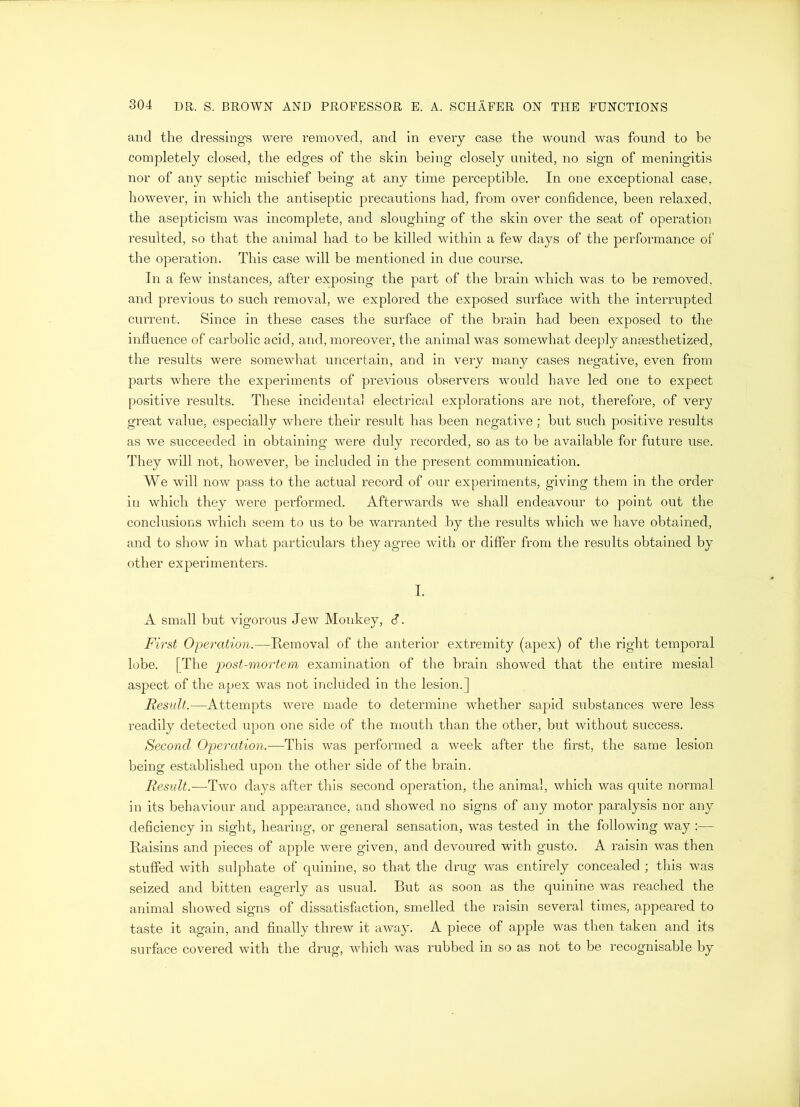 and the dressings were removed, and in every case the wound was found to be completely closed, the edges of the skin being closely united, no sign of meningitis nor of any septic mischief being at any time perceptible. In one exceptional case, however, in which the antiseptic precautions had, from over confidence, been relaxed, the asepticism was incomplete, and sloughing of the skin over the seat of operation resulted, so that the animal had to be killed within a few days of the performance of the operation. This case will be mentioned in due course. In a few instances, after exposing the part of the brain which was to be removed, and previous to such removal, we explored the exposed surface with the interrupted current. Since in these cases the surface of the brain had been exposed to the influence of carbolic acid, and, moreover, the animal was somewhat deeply anaesthetized, the results were somewhat uncertain, and in very many cases negative, even from parts where the experiments of previous observers would have led one to expect positive results. These incidental electrical explorations are not, therefore, of very great value, especially where their result has been negative ; but such positive results as we succeeded in obtaining were duly recorded, so as to be available for future use. They will not, however, be included in the present communication. We will now pass to the actual record of our experiments, giving them in the order in which they were performed. Afterwards we shall endeavour to point out the conclusions which seem to us to be warranted by the results which we have obtained, and to show in what particulars they agree with or differ from the results obtained by other experimenters. I. A small but vigorous Jew Monkey, d. First Operation.—Removal of the anterior extremity (apex) of the right temporal lobe. [The 'post-mortem examination of the brain showed that the entire mesial aspect of the apex was not included in the lesion.] Result.—Attempts were made to determine whether sapid substances were less readily detected upon one side of the mouth than the other, but without success. Second Operation.—This was performed a week after the first, the same lesion being established upon the other side of the brain. Result.—Two days after this second operation, the animal, which was quite normal in its behaviour and appearance, and showed no signs of any motor paralysis nor any deficiency in sight, hearing, or general sensation, was tested in the following way :— Raisins and pieces of apple were given, and devoured with gusto. A raisin was then stuffed with sulphate of quinine, so that the drug was entirely concealed ; this was seized and bitten eagerly as usual. But as soon as the quinine was reached the animal showed signs of dissatisfaction, smelled the raisin several times, appeared to taste it again, and finally threw it away. A piece of apple was then taken and its surface covered with the drug, which was rubbed in so as not to be recognisable by