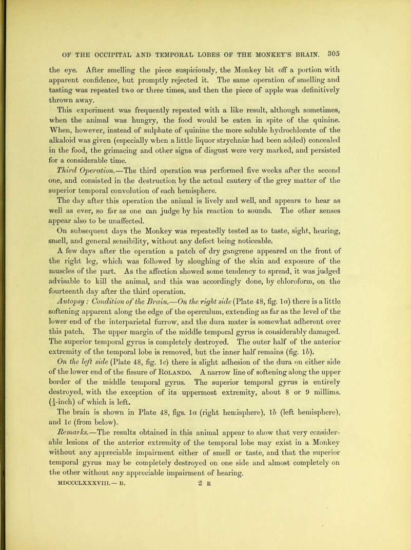 the eye. After smelling the piece suspiciously, the Monkey bit off a portion with apparent confidence, but promptly rejected it. The same operation of smelling and tasting was repeated two or three times, and then the piece of apple was definitively thrown away. This experiment was frequently repeated with a like result, although sometimes, when the animal was hungry, the food would be eaten in spite of the quinine. When, however, instead of sulphate of quinine the more soluble hydrochlorate of the alkaloid was given (especially when a little liquor strychnise had been added) concealed in the food, the grimacing and other signs of disgust were very marked, and persisted for a considerable time. Third Operation.—The third operation was performed five weeks after the second one, and consisted in the destruction by the actual cautery of the grey matter of the superior temporal convolution of each hemisphere. The day after this operation the animal is lively and well, and appears to hear as well as ever, so far as one can judge by his reaction to sounds. The other senses appear also to be unaffected. On subsequent days the Monkey was repeatedly tested as to taste, sight, hearing, smell, and general sensibility, without any defect being noticeable. A few days after the operation a patch of dry gangrene appeared on the front of the right leg, which was followed by sloughing of the skin and exposure of the muscles of the part. As the affection showed some tendency to spread, it was judged advisable to kill the animal, and this was accordingly done, by chloroform, on the fourteenth day after the third operation. Autopsy : Condition of the Brain,—On the right side (Plate 48, fig. 1 a) there is a little softening apparent along the edge of the operculum, extending as far as the level of the lower end of the interparietal furrow, and the dura mater is somewhat adherent over this patch. The upper margin of the middle temporal gyrus is considerably damaged. The superior temporal gyrus is completely destroyed. The outer half of the anterior extremity of the temporal lobe is removed, but the inner half remains (fig. lb). On the left side (Plate 48, fig. lc) there is slight adhesion of the dura on either side of the lower end of the fissure of Rolando. A narrow line of softening along the upper border of the middle temporal gyrus. The superior temporal gyrus is entirely destroyed, with the exception of its uppermost extremity, about 8 or 9 millims. (-g-inch) of which is left. The brain is shown in Plate 48, figs, la (right hemisphere), lb (left hemisphere), and lc (from below). BemarJcs.—The results obtained in this animal appear to show that very consider- able lesions of the anterior extremity of the temporal lobe may exist in a Monkey without any appreciable impairment either of smell or taste, and that the superior temporal gyrus may be- completely destroyed on one side and almost completely on the other without any appreciable impairment of hearing. MDCCCLXXXVIII.— B, 2 E