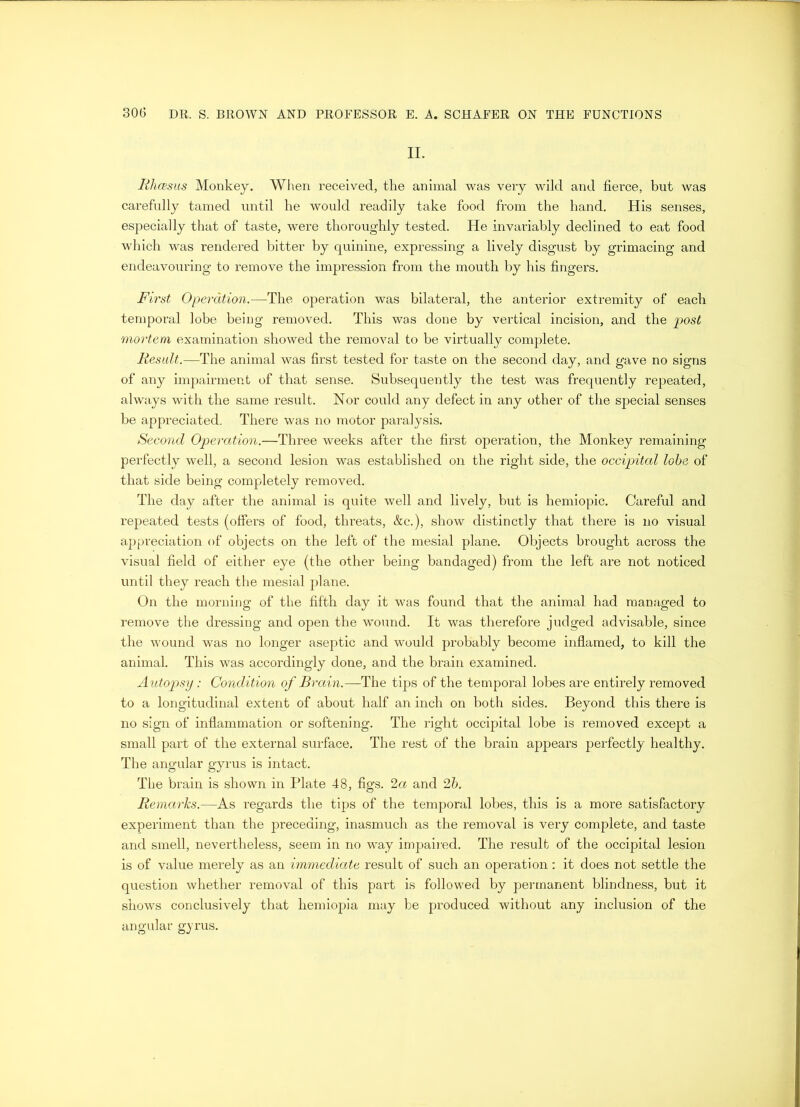 II. Rhcesus Monkey. When received, the animal was very wild and fierce, but was carefully tamed until he would readily take food from the hand. His senses, especially that of taste, were thoroughly tested. He invariably declined to eat food which was rendered bitter by quinine, expressing a lively disgust by grimacing and endeavouring to remove the impression from the mouth by his fingers. First Operation.—The operation was bilateral, the anterior extremity of each temporal lobe being removed. This was done by vertical incision, and the post mortem examination showed the removal to be virtually complete. Result.—The animal was first tested for taste on the second day, and gave no signs of any impairment of that sense. Subsequently the test was frequently repeated, always with the same result. Nor could any defect in any other of the special senses be appreciated. There was no motor paralysis. Second Operation.—Three weeks after the first operation, the Monkey remaining perfectly well, a second lesion was established on the right side, the occipital lobe of that side being completely removed. The day after the animal is quite well and lively, but is hemiopic. Careful and repeated tests (offers of food, threats, &c.), show distinctly that there is no visual appreciation of objects on the left of the mesial plane. Objects brought across the visual field of either eye (the other being bandaged) from the left are not noticed until they reach the mesial plane. On the morning of the fifth day it was found that the animal had managed to remove the dressing and open the wound. It was therefore judged advisable, since the wound was no longer aseptic and would probably become inflamed, to kill the animal. This was accordingly done, and the brain examined. Autopsy: Condition of Brain.—The tips of the temporal lobes are entirely removed to a longitudinal extent of about half an inch on both sides. Beyond this there is no sign of inflammation or softening. The right occipital lobe is removed except a small part of the external surface. The rest of the brain appears perfectly healthy. The angular gyrus is intact. The brain is shown in Plate 48, figs. 2a and 2b. Remarks.—As regards the tips of the temporal lobes, this is a more satisfactory experiment than the preceding, inasmuch as the removal is very complete, and taste and smell, nevertheless, seem in no way impaired. The result of the occipital lesion is of value merely as an immediate result of such an operation: it does not settle the question whether removal of this part is followed by permanent blindness, but it shows conclusively that hemiopia may be produced without any inclusion of the angular gyrus.