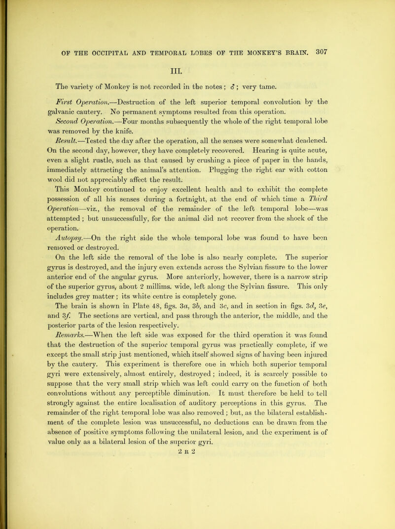III. The variety of Monkey is not recorded in the notes ; <?; very tame. First Operation.—Destruction of the left superior temporal convolution by the galvanic cautery. No permanent symptoms resulted from this operation. Second Operation.—Four months subsequently the whole of the right temporal lobe was removed by the knife. Result.—Tested the day after the operation, all the senses were somewhat deadened. On the second day, however, they have completely recovered. Hearing is quite acute, even a slight rustle, such as that caused by crushing a piece of paper in the hands, immediately attracting the animal’s attention. Plugging the right ear with cotton wool did not appreciably affect the result. This Monkey continued to enjoy excellent health and to exhibit the complete possession of all his senses during a fortnight, at the end of which time a Third Operation—viz., the removal of the remainder of the left temporal lobe—was attempted ; but unsuccessfully, for the animal did not recover from the shock of the operation. Autopsy.—On the right side the whole temporal lobe was found to have been removed or destroyed. On the left side the removal of the lobe is also nearly complete. The superior gyrus is destroyed, and the injury even extends across the Sylvian fissure to the lower anterior end of the angular gyrus. More anteriorly, however, there is a narrow strip of the superior gyrus,- about 2 millims. wide, left along the Sylvian fissure. This only includes grey matter; its white centre is completely gone. The brain is shown in Plate 48, figs. 3a. 3b, and 3c, and in section in figs. 3d, 3e, and 3f. The sections are vertical, and pass through the anterior, the middle, and the posterior parts of the lesion respectively. Remarks.—When the left side was exposed for the third operation it was found that the destruction of the superior temporal gyrus was practically complete, if we except the small strip just mentioned, which itself showed signs of having been injured by the cautery. This experiment is therefore one in which both superior temporal gyri were extensively, almost entirely, destroyed; indeed, it is scarcely possible to suppose that the very small strip which was left could carry on the function of both convolutions without any perceptible diminution. It must therefore be held to tell strongly against the entire localisation of auditory perceptions in this gyrus. The remainder of the right temporal lobe was also removed; but, as the bilateral establish- ment of the complete lesion was unsuccessful, no deductions can be drawn from the absence of positive symptoms following the unilateral lesion, and the experiment is of value only as a bilateral lesion of the superior gyri. 2 r 2