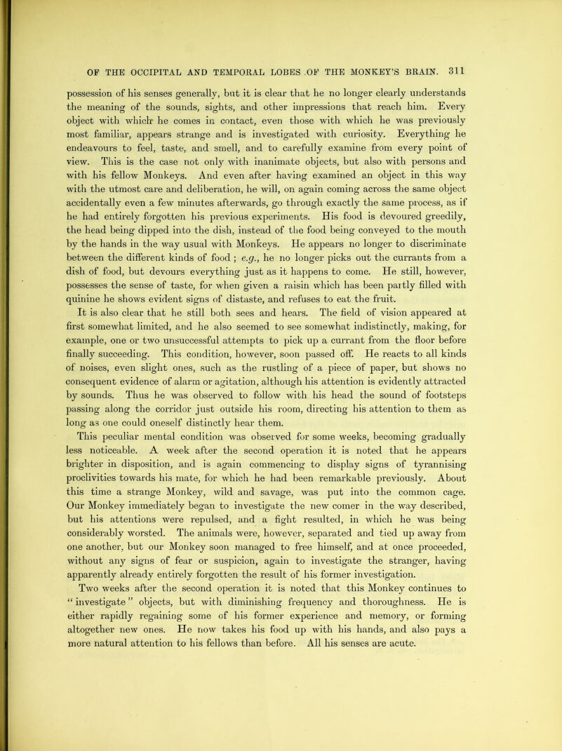 possession of his senses generally, but it is clear that he no longer clearly understands the meaning of the sounds, sights, and other impressions that reach him. Every object with which' he comes in contact, even those with which he was previously most familiar, appears strange and is investigated with curiosity. Everything he endeavours to feel, taste, and smell, and to carefully examine from every point of view. This is the case not only with inanimate objects, but also with persons and with his fellow Monkeys. And even after having examined an object in this way with the utmost care and deliberation, he will, on again coming across the same object accidentally even a few minutes afterwards, go through exactly the same process, as if he had entirely forgotten his previous experiments. His food is devoured greedily, the head being dipped into the dish, instead of the food being conveyed to the mouth by the hands in the way usual with Monkeys. He appears no longer to discriminate between the different kinds of food ; e.g., he no longer picks out the currants from a dish of food, but devours everything just as it happens to come. He still, however, possesses the sense of taste, for when given a raisin which has been partly filled with quinine he shows evident signs of distaste, and refuses to eat the fruit. It is also clear that he still both sees and hears. The field of vision appeared at first somewhat limited, and he also seemed to see somewhat indistinctly, making, for example, one or two unsuccessful attempts to pick up a currant from the floor before finally succeeding. This condition, however, soon passed off. He reacts to all kinds of noises, even slight ones, such as the rustling of a piece of paper, but shows no consequent evidence of alarm or agitation, although his attention is evidently attracted by sounds. Thus he was observed to follow with his head the sound of footsteps passing along the corridor just outside his room, directing his attention to them as long as one could oneself distinctly hear them. This peculiar mental condition was observed for some weeks, becoming gradually less noticeable. A week after the second operation it is noted that he appears brighter in disposition, and is again commencing to display signs of tyrannising proclivities towards his mate, for which he had been remarkable previously. About this time a strange Monkey, wild and savage, was put into the common cage. Our Monkey immediately began to investigate the new comer in the way described, but his attentions were repulsed, and a fight resulted, in which he was being considerably worsted. The animals were, however, separated and tied up away from one another, but our Monkey soon managed to free himself, and at once proceeded, without any signs of fear or suspicion, again to investigate the stranger, having apparently already entirely forgotten the result of his former investigation. Two weeks after the second operation it is noted that this Monkey continues to “ investigate ” objects, but with diminishing frequency and thoroughness. He is either rapidly regaining some of his former experience and memory, or forming altogether new ones. He now takes his food up with his hands, and also pays a more natural attention to his fellows than before. All his senses are acute.