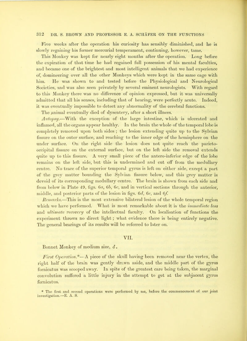 Five v/eeks after the operation his curiosity has sensibly diminished, and he is slowly regaining his former mercurial temperament, continuing, however, tame. This Monkey was kept for nearly eight months after the operation. Long before the expiration of that time he had regained full possession of his mental faculties, and became one of the brightest and most intelligent animals that we had experience of, domineering over all the other Monkeys which were kept in the same cage with him. He was shown to and tested before the Physiological and Neurological Societies, and was also seen privately by several eminent neurologists. With regard to this Monkey there was no difference of opinion expressed, but it was universally admitted that all his senses, including that of hearing, were perfectly acute. Indeed, it was eventually impossible to detect any abnormality of the cerebral functions. The animal eventually died of dysentery, after a short illness. Autopsy.—With the exception of the large intestine, which is ulcerated and inflamed, all the organs appear healthy. In the brain the whole of the temporal lobe is completely removed upon both sides ; the lesion extending quite up to the Sylvian fissure on the outer surface, and reaching to the inner edge of the hemisphere on the under surface. On the right side the lesion does not quite reach the parieto- occipital fissure on the external surface, but on the left side the removal extends quite up to this fissure. A very small piece of the antero-inferior edge of the lobe remains on the left side, but this is undermined and cut off from the medullary centre. No trace of the superior temporal gyrus is left on either side, except a part of the grey matter bounding the Sylvian fissure below, and this grey matter is devoid of its corresponding medullary centre. The brain is shown from each side and from below in Plate 49, figs. 6a, 6b, 6c, and in vertical sections through the anterior, middle, and posterior parts of the lesion in figs. 6d, 6e, and 6f Remarks.—This is the most extensive bilateral lesion of the whole temporal region ■which we have performed. What is most remarkable about it is the immediate loss and ultimate recovery of the intellectual faculty. On localisation of functions the experiment throws no direct light; what evidence there is being entirely negative. The general bearings of its results will be referred to later on. VII. Bonnet Monkey of medium size, 6. First Operation*—A piece of the skull having been removed near the vertex, the right half of the brain was gently drawn aside, and the middle part of the gyrus fornicatus was scooped away. In spite of the greatest care being taken, the marginal convolution suffered a little injury in the attempt to get at the subjacent gyrus fornicatus. * The first and second operations were performed by me, before the commencement of onr joint investigation.—E. A. S.