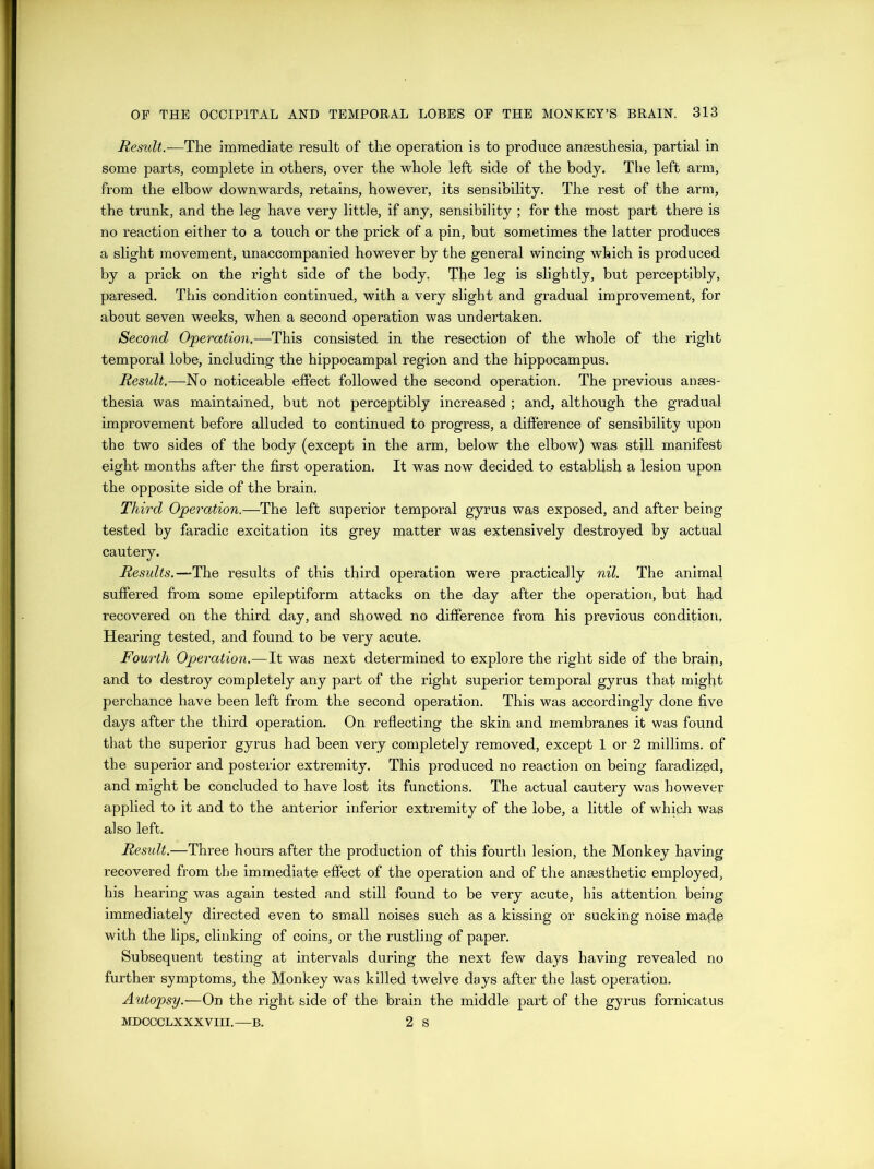 Result.—The immediate result of the operation is to produce anaesthesia, partial in some parts, complete in others, over the whole left side of the body. The left arm, from the elbow downwards, retains, however, its sensibility. The rest of the arm, the trunk, and the leg have very little, if any, sensibility ; for the most part there is no reaction either to a touch or the prick of a pin, but sometimes the latter produces a slight movement, unaccompanied however by the general wincing which is produced by a prick on the right side of the body. The leg is slightly, but perceptibly, paresed. This condition continued, with a very slight and gradual improvement, for about seven weeks, when a second operation was undertaken. Second Operation,—This consisted in the resection of the whole of the right temporal lobe, including the hippocampal region and the hippocampus. Result.—No noticeable effect followed the second operation. The previous anaes- thesia was maintained, but not perceptibly increased ; and, although the gradual improvement before alluded to continued to progress, a difference of sensibility upon the two sides of the body (except in the arm, below the elbow) was still manifest eight months after the first operation. It was now decided to establish a lesion upon the opposite side of the brain. Third Operation.—The left superior temporal gyrus was exposed, and after being tested by faradic excitation its grey matter was extensively destroyed by actual cautery. Results.—The results of this third operation were practically nil. The animal suffered from some epileptiform attacks on the day after the operation, but had recovered on the third day, and showed no difference from his previous condition. Hearing tested, and found to be very acute. Fourth Operation.—It was next determined to explore the right side of the brain, and to destroy completely any part of the right superior temporal gyrus that might perchance have been left from the second operation. This was accordingly done five days after the third operation. On reflecting the skin and membranes it was found that the superior gyrus had been very completely removed, except 1 or 2 millims. of the superior and posterior extremity. This produced no reaction on being faradized, and might be concluded to have lost its functions. The actual cautery was however applied to it and to the anterior inferior extremity of the lobe, a little of which was also left. Residt.—Three hours after the production of this fourth lesion, the Monkey having recovered from the immediate effect of the operation and of the anaesthetic employed, his hearing was again tested and still found to be very acute, his attention being immediately directed even to small noises such as a kissing or sucking noise maple with the lips, clinking of coins, or the rustling of paper. Subsequent testing at intervals during the next few days having revealed no further symptoms, the Monkey was killed twelve days after the last operation. Autopsy.—On the right side of the brain the middle part of the gyrus fornicatus MDCCCLXXXVIII.—B. 2 S