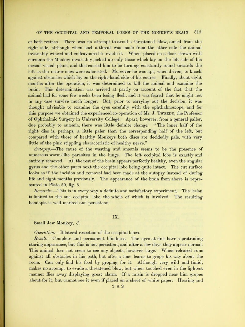 or both retinas. There was no attempt to avoid a threatened blow, aimed from the right side, although when such a threat was made from the other side the animal invariably winced and endeavoured to evade it. When placed on a floor strewn with currants the Monkey invariably picked up only those which lay on the left side of his mesial visual plane, and this caused him to be turning constantly round towards the left as the nearer ones were exhausted. Moreover he was apt, when driven, to knock against obstacles which lay on the right-hand side of his course. Finally, about eight months after the operation, it was determined to kill the animal and examine the brain. This determination was arrived at partly on account of the fact that the animal had for some few weeks been losing flesh, and it was feared that he might not in any case survive much longer. But, prior to carrying out the decision, it was thought advisable to examine the eyes carefully with the ophthalmoscope, and for this purpose we obtained the experienced co-operation of Mr. J. Tweedy, the Professor of Ophthalmic Surgery in University College. Apart, however, from a general pallor, due probably to anaemia, there was little definite change. “ The inner half of the right disc is, perhaps, a little paler than the corresponding half of the left, but compared with those of healthy Monkeys both discs are decidedly pale, with very little of the pink stippling characteristic of healthy nerve.” Autopsy.—The cause of the wasting and anaemia seems to be the presence of numerous worm-like parasites in the lungs. The left occipital lobe is exactly and entirely removed. All the rest of the brain appears perfectly healthy, even the angular gyrus and the other parts next the occipital lobe being quite intact. The cut surface looks as if the incision and removal had been made at the autopsy instead of during life and eight months previously. The appearance of the brain from above is repre- sented in Plate 50, fig. 8. Remarks.—This is in every way a definite and satisfactory experiment. The lesion is limited to the one occipital lobe, the whole of which is involved. The resulting hemiopia is well-marked and persistent. IX. Small Jew Monkey, d. Operation.—Bilateral resection of the occipital lobes. Result.—Complete and permanent blindness. The eyes at first have a protruding staring appearance, but this is not persistent, and after a few days they appear normal. This animal does not seem to see any objects, however large. When released runs against all obstacles in his path, but after a time learns to grope his way about the room. Can only find his food by groping for it. Although very wild and timid, makes no attempt to evade a threatened blow, but when touched even in the lightest manner flies away displaying great alarm. If a raisin is dropped near him gropes about for it, but cannot see it even if placed on a sheet of white paper. Hearing and 2 s 2