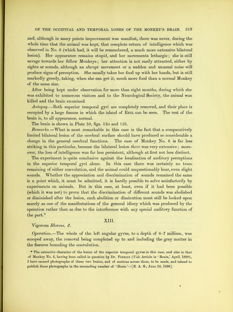 and, although in many points improvement was manifest, there was never, during the whole time that the animal was kept, that complete return of intelligence which was observed in No. 6 (which had, it will be remembered, a much more extensive bilateral lesion). Her appearance remains stupid, and her movements lethargic; she is still savage towards her fellow Monkeys; her attention is not easily attracted, either by sights or sounds, although an abrupt movement or a sudden and unusual noise will produce signs of perception. She usually takes her food up with her hands, but is still markedly greedy, taking, when she can get it, much more food than a normal Monkey of the same size. After being kept under observation for more than eight months, during which she was exhibited to numerous visitors and to the Neurological Society, the animal was killed and the brain examined. Autopsy.—Both superior temporal gyri are completely removed, and their place is occupied by a large fissure in which the island of Reil can be seen. The rest of the brain is, to all appearance, normal. The brain is shown in Plate 50, figs. 12a and 126. Remarks. —What is most remarkable in this case is the fact that a comparatively limited bilateral lesion of the cerebral surface should have produced so considerable a change in the general cerebral functions. The case of Monkey No. 6 is far less striking in this particular, because the bilateral lesion there was very extensive ; more- over, the loss of intelligence was far less persistent, although at first not less distinct. The experiment is quite conclusive against the localisation of auditory perceptions in the superior temporal gyri alone. In this case there was certainly no trace remaining of either convolution, and the animal could unquestionably hear, even slight sounds. Whether the appreciation and discrimination of sounds remained the same is a point which, it must be admitted, it is hardly possible to solve satisfactorily by experiments on animals. But in this case, at least, even if it 'had been possible (which it was not) to prove that the discrimination of different sounds was abolished or diminished after the lesion, such abolition or diminution must still be looked upon merely as one of the manifestations of the general idiocy which was produced by the operation rather than as due to the interference with any special auditory function of the part.* XIII. Vigorous Rhcesus, S. Operation.—The whole of the left angular gyrus, to a depth of 6-7 millims., was scooped away, the removal being completed up to and including the grey matter in the fissures bounding the convolution. * The extensive character of the lesion of the superior temporal gyrus in this case, and also in that of Monkey No. 6, having been called in question by Dr. Perrier (Vide Article in ‘ Brain,’ April, 1888),. I have caused photographs of these two brains, and of sections across them, to be made, and intend to publish these photographs in the succeeding number of ‘ Brain.’—[E. A. S., June 18, 1888].