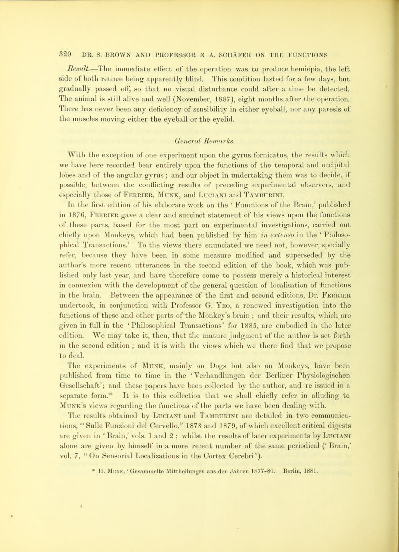 Result.—The immediate effect of the operation was to produce hemiopia, the left side of both retinae being apparently blind. This condition lasted for a few days, but gradually passed off, so that no visual disturbance could after a time be detected. The animal is still alive and well (November, 1887), eight months after the operation. There has never been any deficiency of sensibility in either eyeball, nor any paresis of the muscles moving either the eyeball or the eyelid. General Remarks. With the exception of one experiment upon the gyrus fornicatus, the results which we have here recorded bear entirely upon the functions of the temporal and occipital lobes and of the angular gyrus; and our object in undertaking them was to decide, if possible, between the conflicting results of preceding experimental observers, and especially those of Ferrier, Munk, and Luciani and Tamburini. In the first edition of his elaborate work on the ‘ Functions of the Brain,’ published in 1876, Ferrier gave a clear and succinct statement of his views upon the functions of these parts, based for the most part on experimental investigations, carried out chiefly upon Monkeys, which had been published by him in extenso in the ‘ Philoso- phical Transactions.’ To the views there enunciated we need not, however, specially refer, because they have been in some measure modified and superseded by the author’s more recent utterances in the second edition of the book, which was pub- lished only last year, and have therefore come to possess merely a historical interest in connexion with the development of the general question of localisation of functions in the brain. Between the appearance of the first and second editions, Dr. Ferrier undertook, in conjunction with Professor G. Yeo, a renewed investigation into the functions of these and other parts of the Monkey’s brain ; and their results, which are given in full in the ‘Philosophical Transactions’ for 1885, are embodied in the later edition. We may take it, then, that the mature judgment of the author is set forth in the second edition ; and it is with the views which we there find that we propose to deal. The experiments of Munk, mainly on Dogs but also on Monkeys, have been published from time to time in the ‘ Yerhandlungen der Berliner Physiologischen Gesellschaft’; and these papers have been collected by the author, and re-issued in a separate form.# It is to this collection that we shall chiefly refer in alluding to Munk’s views regarding the functions of the parts we have been dealing with. The results obtained by Luciani and Tamburini are detailed in two communica- tions, “ Sulle Funzioni del Cervello,” 1878 and 1879, of which excellent critical digests are given in ‘ Brain,’ vols. 1 and 2 ; whilst the results of later experiments by Luciani alone are given by himself in a more recent number of the same periodical (‘ Brain,’ vol. 7, “ On Sensorial Localizations in the Cortex Cerebri”). * H. Munk, ‘ Gesammelte Mittheilungen aus den Jahren 1877-80.’ Berlin, 1881.