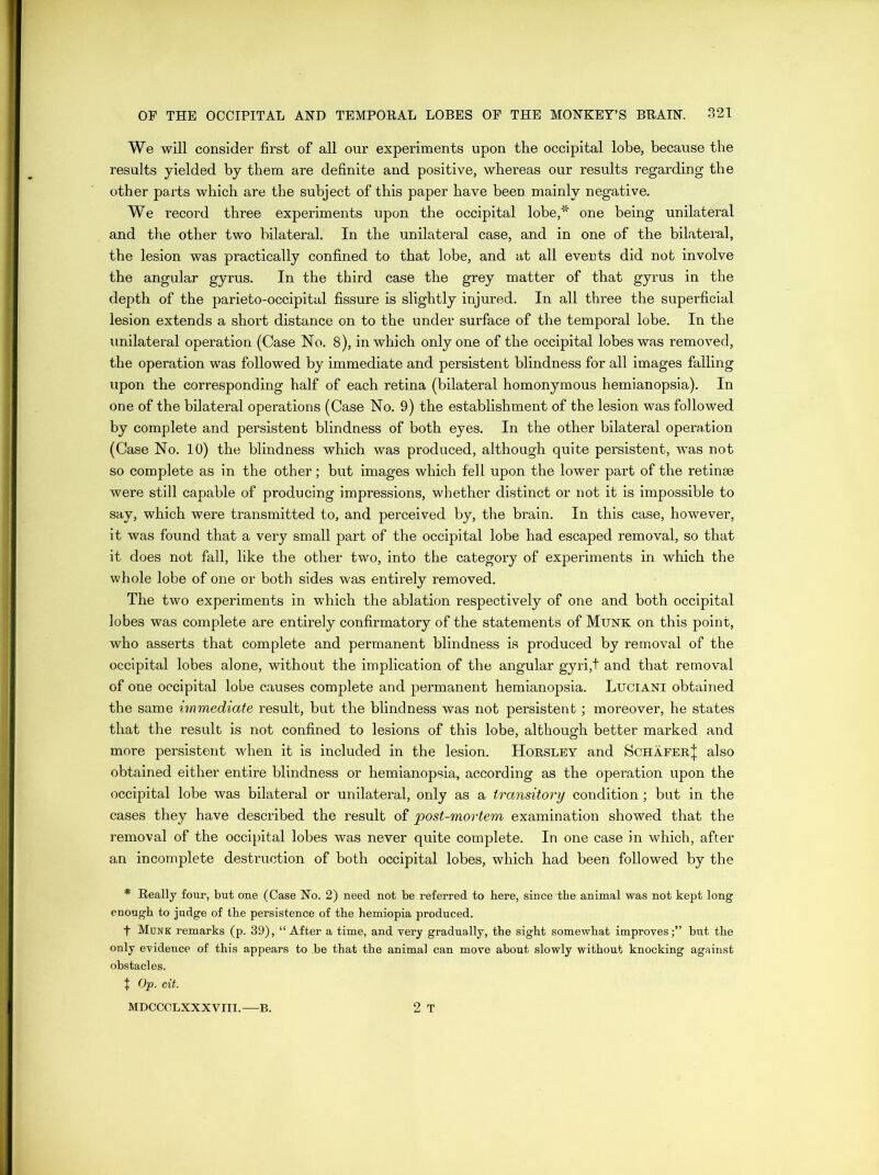 We will consider first of all our experiments upon the occipital lobe, because the results yielded by them are definite and positive, whereas our results regarding the other parts which are the subject of this paper have been mainly negative. We record three experiments upon the occipital lobe,* one being unilateral and the other two bilateral. In the unilateral case, and in one of the bilateral, the lesion was practically confined to that lobe, and at all events did not involve the angular gyrus. In the third case the grey matter of that gyrus in the depth of the parieto-occipital fissure is slightly injured. In all three the superficial lesion extends a short distance on to the under surface of the temporal lobe. In the unilateral operation (Case No. 8), in which only one of the occipital lobes was removed, the operation was followed by immediate and persistent blindness for all images falling upon the corresponding half of each retina (bilateral homonymous hemianopsia). In one of the bilateral operations (Case No. 9) the establishment of the lesion was followed by complete and persistent blindness of both eyes. In the other bilateral operation (Case No. 10) the blindness which was produced, although quite persistent, was not so complete as in the other; but images which fell upon the lower part of the retinae were still capable of producing impressions, whether distinct or not it is impossible to say, which were transmitted to, and perceived by, the brain. In this case, however, it was found that a very small part of the occipital lobe had escaped removal, so that it does not fall, like the other two, into the category of experiments in which the whole lobe of one or both sides was entirely removed. The two experiments in which the ablation respectively of one and both occipital lobes was complete are entirely confirmatory of the statements of Munk on this point, who asserts that complete and permanent blindness is produced by removal of the occipital lobes alone, without the implication of the angular gyri,t and that removal of one occipital lobe causes complete and permanent hemianopsia. Luciani obtained the same immediate result, but the blindness was not persistent; moreover, he states that the result is not confined to lesions of this lobe, although better marked and more persistent when it is included in the lesion. Horsley and Schafer^ also obtained either entire blindness or hemianopsia, according as the operation upon the occipital lobe was bilateral or unilateral, only as a transitory condition; but in the cases they have described the result of post-mortem examination showed that the removal of the occipital lobes was never quite complete. In one case in which, after an incomplete destruction of both occipital lobes, which had been followed by the * Really four, but one (Case No. 2) need not be referred to here, since the animal was not kept long enough to judge of the persistence of the hemiopia produced. t Munk remarks (p. 39), “After a time, and very gradually, the sight somewhat improves;” but the only evidence of this appears to ,be that the animal can move about slowly without knocking against obstacles. 1 Op. cit. MDCCOLXXXVIII. B. 2 T