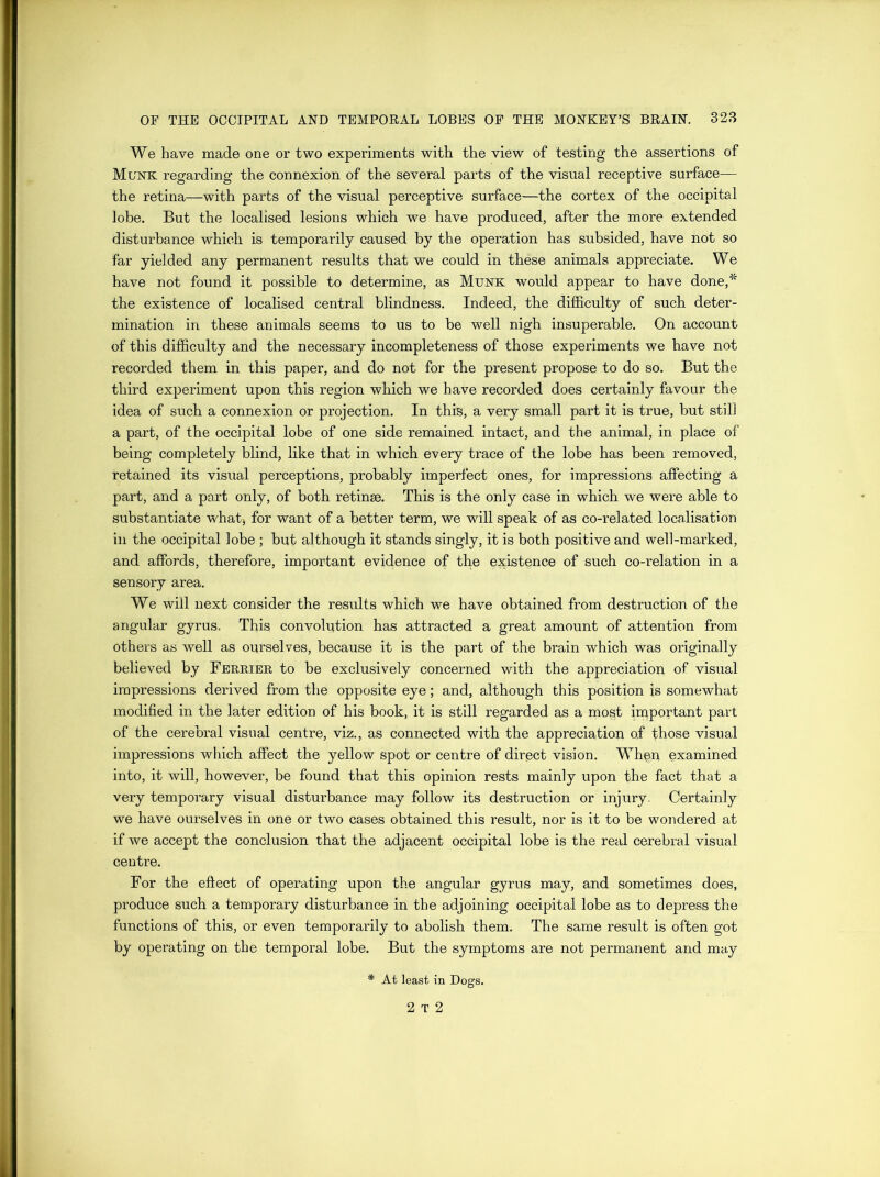 We have made one or two experiments with the view of testing the assertions of Munk regarding the connexion of the several parts of the visual receptive surface— the retina—with parts of the visual perceptive surface—the cortex of the occipital lobe. But the localised lesions which we have produced, after the more extended disturbance which is temporarily caused by the operation has subsided, have not so far yielded any permanent results that we could in these animals appreciate. We have not found it possible to determine, as Munk would appear to have done,* the existence of localised central blindness. Indeed, the difficulty of such deter- mination in these animals seems to us to be well nigh insuperable. On account of this difficulty and the necessary incompleteness of those experiments we have not recorded them in this paper, and do not for the present propose to do so. But the third experiment upon this region which we have recorded does certainly favour the idea of such a connexion or projection. In this, a very small part it is true, but still a part, of the occipital lobe of one side remained intact, and the animal, in place of being completely blind, like that in which every trace of the lobe has been removed, retained its visual perceptions, probably imperfect ones, for impressions affecting a part, and a part only, of both retinae. This is the only case in which we were able to substantiate what* for want of a better term, we will speak of as co-related localisation in the occipital lobe ; but although it stands singly, it is both positive and well-marked, and affords, therefore, important evidence of the existence of such co-relation in a sensory area. We will next consider the results which we have obtained from destruction of the angular gyrus. This convolution has attracted a great amount of attention from others as well as ourselves, because it is the part of the brain which was originally believed by Ferrier to be exclusively concerned with the appreciation of visual impressions derived from the opposite eye; and, although this position is somewhat modified in the later edition of his book, it is still regarded as a most important part of the cerebral visual centre, viz., as connected with the appreciation of those visual impressions which affect the yellow spot or centre of direct vision. When examined into, it will, however, be found that this opinion rests mainly upon the fact that a very temporary visual disturbance may follow its destruction or injury. Certainly we have ourselves in one or two cases obtained this result, nor is it to be wondered at if we accept the conclusion that the adjacent occipital lobe is the retd cerebral visual centre. For the effect of operating upon the angular gyrus may, and sometimes does, produce such a temporary disturbance in the adjoining occipital lobe as to depress the functions of this, or even temporarily to abolish them. The same result is often got by operating on the temporal lobe. But the symptoms are not permanent and may At least in Dogs. 2 T 2