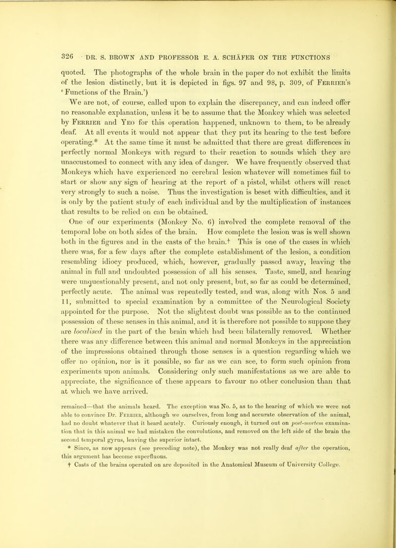 quoted. The photographs of the whole brain in the paper do not exhibit the limits of the lesion distinctly, but it is depicted in figs. 97 and 98, p. 309, of Ferrier’s ‘ Functions of the Brain.’) We are not, of course, called upon to explain the discrepancy, and can indeed offer no reasonable explanation, unless it be to assume that the Monkey which was selected by Ferrier and Yeo for this operation happened, unknown to them, to be already deaf. At all events it would not appear that they put its hearing to the test before operating.* At the same time it must be admitted that there are great differences in perfectly normal Monkeys with regard to their reaction to sounds which they are unaccustomed to connect with any idea of danger. We have frequently observed that Monkeys which have experienced no cerebral lesion whatever will sometimes fail to start or show any sign of hearing at the report of a pistol, whilst others will react very strongly to such a noise. Thus the investigation is beset with difficulties, and it is only by the patient study of each individual and by the multiplication of instances that results to be relied on can be obtained. One of our experiments (Monkey No. 6) involved the complete removal of the temporal lobe on both sides of the brain. How complete the lesion was is well shown both in the figures and in the casts of the brain.t This is one of the cases in which there was, for a few days after the complete establishment of the lesion, a condition resembling idiocy produced, which, however, gradually passed away, leaving the animal in full and undoubted possession of all his senses. Taste, smell, and hearing were unquestionably present, and not only present, but, so far as could be determined, perfectly acute. The animal was repeatedly tested, and was, along with Nos. 5 and 11, submitted to special examination by a committee of the Neurological Society appointed for the purpose. Not the slightest doubt was possible as to the continued possession of these senses in this animal, and it is therefore not possible to suppose they are localised in the part of the brain which had been bilaterally removed. Whether there was any difference between this animal and normal Monkeys in the appreciation of the impressions obtained through those senses is a question regarding which we offer no opinion, nor is it possible, so far as we can see, to form such opinion from experiments upon animals. Considering only such manifestations as we are able to appreciate, the significance of these appears to favour no other conclusion than that at which we have arrived. remained—that the animals heard. The exception was No. 5, as to the hearing of which we were not able to convince Dr. Ferrier, although we ourselves, from long and accurate observation of the animal, had no doubt whatever that it heard acutely. Curiously enough, it turned out on post-mortem examina- tion that in this animal we had mistaken the convolutions, and removed on the left side of the brain the second temporal gyrus, leaving the superior intact. * Since, as now appears (see preceding note), the Monkey was not really deaf after the operation, this argument has become superfluous. f Casts of the brains operated on are deposited in the Anatomical Museum of University College.