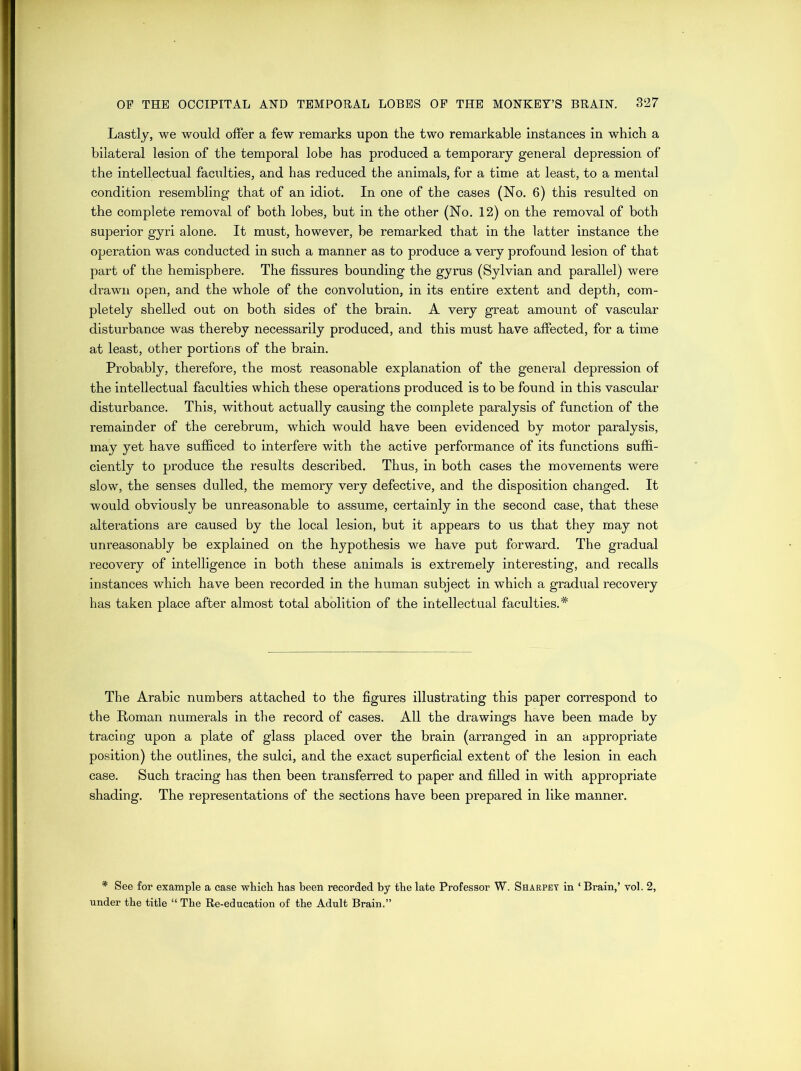 Lastly, we would offer a few remarks upon the two remarkable instances in which a bilateral lesion of the temporal lobe has produced a temporary general depression of the intellectual faculties, and has reduced the animals, for a time at least, to a mental condition resembling that of an idiot. In one of the cases (No. 6) this resulted on the complete removal of both lobes, but in the other (No. 12) on the removal of both superior gyri alone. It must, however, be remarked that in the latter instance the operation was conducted in such a manner as to produce a very profound lesion of that part of the hemisphere. The fissures bounding the gyrus (Sylvian and parallel) were drawn open, and the whole of the convolution, in its entire extent and depth, com- pletely shelled out on both sides of the brain. A very great amount of vascular disturbance was thereby necessarily produced, and this must have affected, for a time at least, other portions of the brain. Probably, therefore, the most reasonable explanation of the general depression of the intellectual faculties which these operations produced is to be found in this vascular disturbance. This, without actually causing the complete paralysis of function of the remainder of the cerebrum, which would have been evidenced by motor paralysis, may yet have sufficed to interfere with the active performance of its functions suffi- ciently to produce the results described. Thus, in both cases the movements were slow, the senses dulled, the memory very defective, and the disposition changed. It would obviously be unreasonable to assume, certainly in the second case, that these alterations are caused by the local lesion, but it appears to us that they may not unreasonably be explained on the hypothesis we have put forward. The gradual recovery of intelligence in both these animals is extremely interesting, and recalls instances which have been recorded in the human subject in which a gradual recovery has taken place after almost total abolition of the intellectual faculties. * The Arabic numbers attached to the figures illustrating this paper correspond to the Roman numerals in the record of cases. All the drawings have been made by tracing upon a plate of glass placed over the brain (arranged in an appropriate position) the outlines, the sulci, and the exact superficial extent of the lesion in each case. Such tracing has then been transferred to paper and filled in with appropriate shading. The representations of the sections have been prepared in like manner. * See for example a case which has been recorded by the late Professor W. Sharpey in ‘ Brain,’ vol. 2, under the title “ The Re-education of the Adult Brain.”