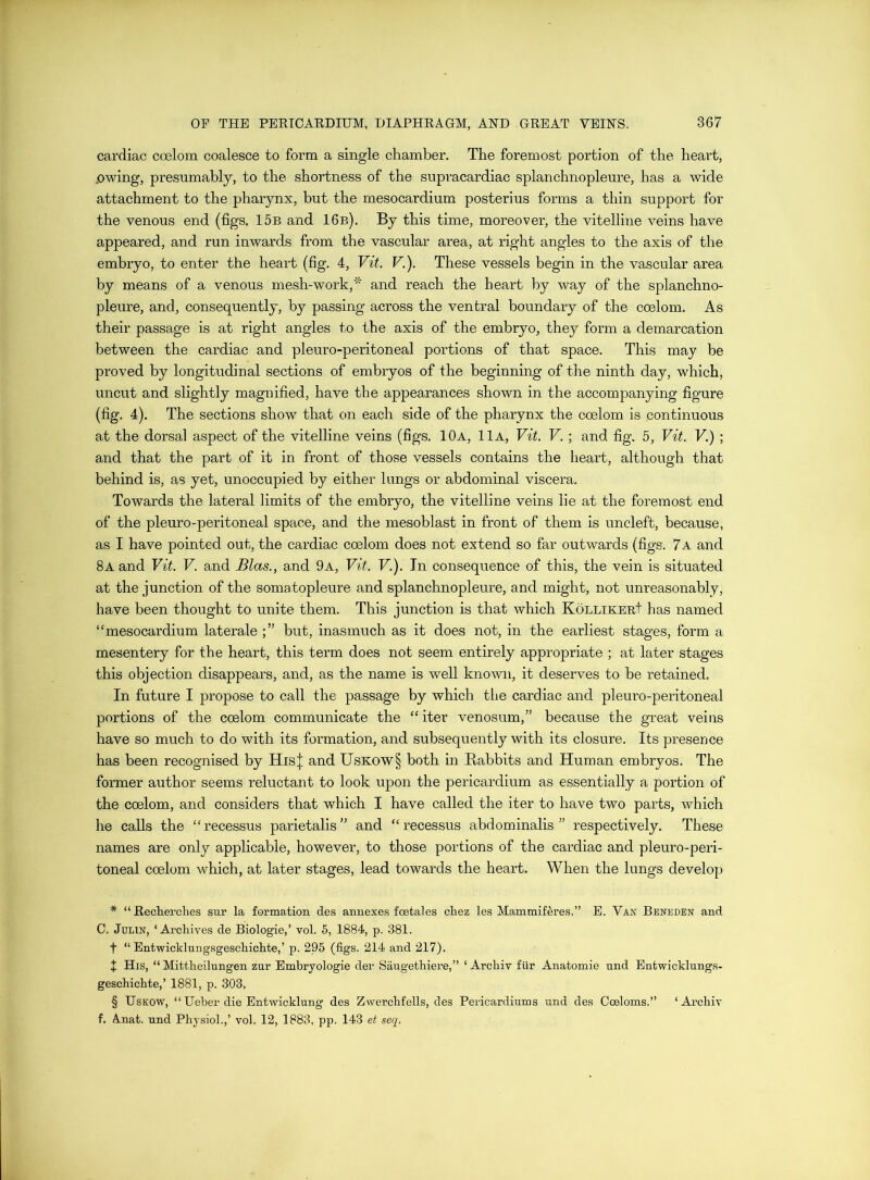 cardiac coelom coalesce to form a single chamber. The foremost portion of the heart, .owing, presumably, to the shortness of the supracardiac splanchnopleure, has a wide attachment to the pharynx, but the mesocardium posterius forms a thin support for the venous end (figs, 15b and 16b). By this time, moreover, the vitelline veins have appeared, and run inwards from the vascular area, at right angles to the axis of the embryo, to enter the heart (fig. 4, Vit. V.). These vessels begin in the vascular area by means of a venous mesh-work,' and reach the heart by way of the splanchno- pleure, and, consequently, by passing across the ventral boundary of the coelom. As their passage is at right angles to the axis of the embryo, they form a demarcation between the cardiac and pleuro-peritoneal portions of that space. This may be proved by longitudinal sections of embryos of the beginning of the ninth day, which, uncut and slightly magnified, have the appearances shown in the accompanying figure (fig. 4). The sections show that on each side of the pharynx the coelom is continuous at the dorsal aspect of the vitelline veins (figs. 10a, 11a, Vit. V. ; and fig. 5, Vit. V.) ; and that the part of it in front of those vessels contains the heart, although that behind is, as yet, unoccupied by either lungs or abdominal viscera. Towards the lateral limits of the embryo, the vitelline veins lie at the foremost end of the pleuro-peritoneal space, and the mesoblast in front of them is uncleft, because, as I have pointed out, the cardiac coelom does not extend so far outwards (figs. 7a and 8a and Vit. V. and Bias., and 9a, Vit. V.). In consequence of this, the vein is situated at the junction of the somatopleure and splanchnopleure, and might, not unreasonably, have been thought to unite them. This junction is that which KoLLiKEut has named “mesocardium laterale but, inasmuch as it does not, in the earliest stages, form a mesentery for the heart, this term does not seem entirely appropriate ; at later stages this objection disappears, and, as the name is well known, it deserves to be retained. In future I propose to call the passage by which the cardiac and pleuro-peritoneal portions of the coelom communicate the “ iter venosum,” because the great veins have so much to do with its formation, and subsequently with its closure. Its presence has been recognised by His| and Uskow§ both in Babbits and Human embryos. The former author seems reluctant to look upon the pericardium as essentially a portion of the coelom, and considers that which I have called the iter to have two parts, which he calls the “recessus parietalis” and “ recessus abdominalis ” respectively. These names are only applicable, however, to those portions of the cardiac and pleuro-peri- toneal coelom which, at later stages, lead towards the heart. When the lungs develop * “Recherches sur la formation des annexes foetales chez les Mammiferes.” E. Van Benedbn and 0. JuLiN, ‘Archives de Biologic,’ vol. 5, 1884, p. 381. t “ Entwicklungsgeschichte,’ p. 295 (figs. 214 and 217). X His, “ Mittheilnngen zur Embryologie der Saugethiere,” ‘ Archiv flir Anatomic und Entwicklungs- geschichte,’ 1881, p. 303. § UsKOW, “ Ueber die Entwicklung des Zwerchfells, des Pericardiums und des Coeloms.” ‘Archiv f. A.nat. und Physiol.,’ vol. 12, 1883, pp. 143 et seq.