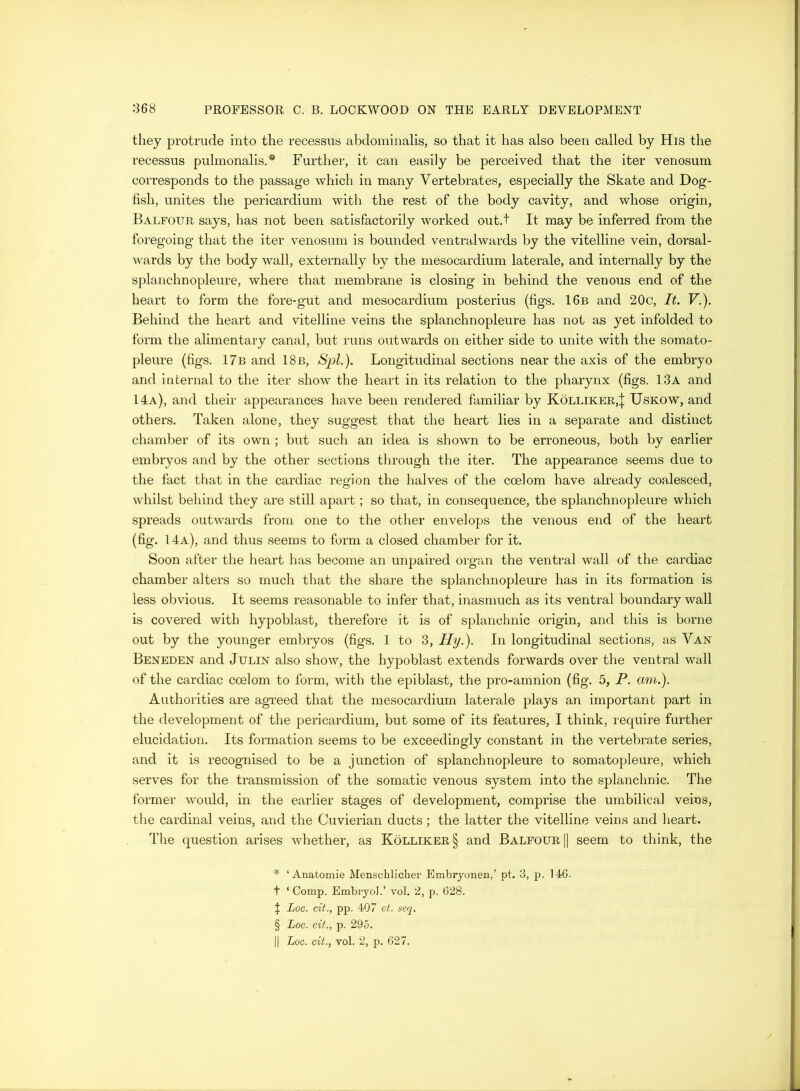 they protrude into the recessus abdomiiialis, so that it has also been called by His the recessus pulmonalis.* * * § Further, it can easily be perceived that the iter venosum corresponds to the passage which in many Vertebrates, especially the Skate and Dog- fish, unites the pericardium with the rest of the body cavity, and whose origin, Balfour says, has not been satisfactorily worked out.t It may be inferred from the foregoing that the iter venosum is bounded ventralwards by the vitelline vein, dorsal- wards by the body wall, externally by the mesocardium laterale, and internally by the splanchnopleure, where that membrane is closing in behind the venous end of the heart to form the fore-gut and mesocardium posterius (figs. 16b and 20c, It. F.). Behind the heart and vitelline veins the splanchnopleure has not as yet infolded to form the alimentary canal, but runs outwards on either side to unite with the somato- pleure (figs. 17b and 18b, Spl.). Longitudinal sections near the axis of the embryo and internal to the iter show the heart in its relation to the pharynx (figs. 13a and 14a), and their appearances have been rendered familiar by Kolliker,| Uskow, and others. Taken alone, they suggest that the heart lies in a separate and distinct chamber of its own ; but such an idea is shown to be erroneous, both by earlier embryos and by the other sections through the iter. The appearance seems due to the fact that in the cardiac region the halves of the coelom have already coalesced, whilst behind they are still apart; so that, in consequence, the splanchnopleure which spreads outwards from one to the other envelops the venous end of the heart (fig. 14a), and thus seems to form a closed chamber for it. Soon after the heart has become an unpaired organ the ventral wall of the cardiac chamber alters so much that the share the splanchnopleure has in its formation is less obvious. It seems reasonable to infer that, inasmuch as its ventral boundary wall is covered with hypoblast, therefore it is of splanchnic origin, and this is borne out by the younger embryos (figs. 1 to 3, Hy.). In longitudinal sections, as Van Beneden and Julin also show, the hypoblast extends forwards over the ventral wall of the cardiac coelom to form, with the epiblast, the pro-amnion (fig. 5, P. am.). Authorities are agreed that the mesocardium laterale plays an important part in the development of the pericardium, but some of its features, I think, require further elucidation. Its formation seems to be exceedingly constant in the vertebrate series, and it is recognised to be a junction of splanchnopleure to somatopleure, which serves for the transmission of the somatic venous system into the splanchnic. The former would, in the earlier stages of development, comprise the umbilical veins, the cardinal veins, and the Cuvierian ducts; the latter the vitelline veins and heart. The cj[uestion arises whether, as Kolliker§ and Balfour || seem to think, the * ‘ Anatomie Menschliclier Embrjonen,’ pt. 3, p. 146. t ‘ Comp. Embryo].’ vol. 2, p. 628. t Log. cit., pp. 407 et. seq. § Log. cit., p. 295. II Log. cit., vol. 2, p. 627.
