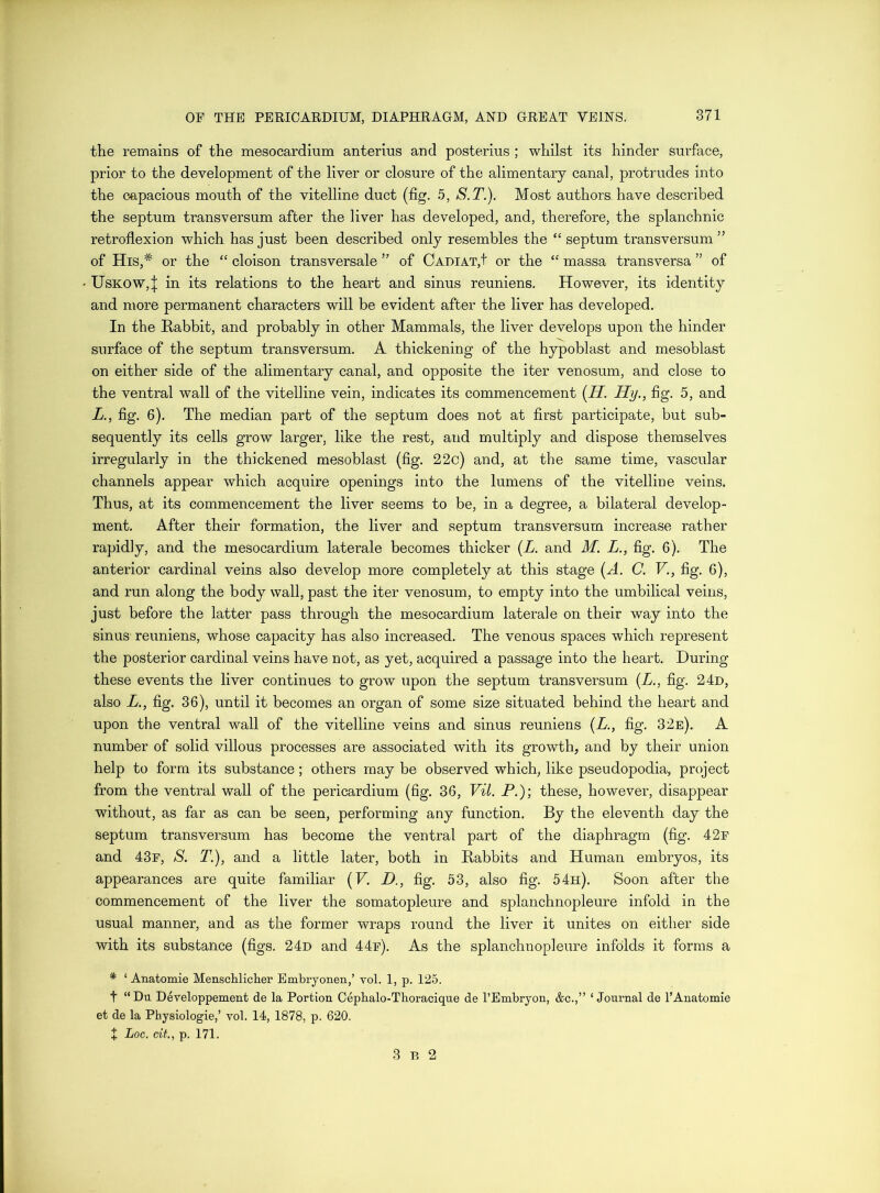 the remains of the mesocardium anterius and posterius ; whilst its hinder surface, prior to the development of the liver or closure of the alimentary canal, protrudes into the capacious mouth of the vitelline duct (fig. 5, S.T.). Most authors have described the septum transversum after the liver has developed, and, therefore, the splanchnic retroflexion which has just been described only resembles the “ septum transversum ” of His,* or the “ cloison transversale ” of Cadiat,! or the “ massa transversa ” of UsKOW,;]; in its relations to the heart and sinus reuniens. However, its identity and more permanent characters will be evident after the liver has developed. In the Rabbit, and probably in other Mammals, the liver develops upon the hinder surface of the septum transversum. A thickening of the hypoblast and mesoblast on either side of the alimentary canal, and opposite the iter venosum, and close to the ventral wall of the vitelline vein, indicates its commencement (H. Hy., fig. 5, and L., fig. 6). The median part of the septum does not at first participate, but sub- sequently its cells grow larger, like the rest, and multiply and dispose themselves irregularly in the thickened mesoblast (fig. 22c) and, at the same time, vascular channels appear which acquire openings into the lumens of the vitelline veins. Thus, at its commencement the liver seems to be, in a degree, a bilateral develop- ment. After their formation, the liver and septum transversum increase rather rapidly, and the mesocardium laterale becomes thicker (L. and M. L., fig. 6). The anterior cardinal veins also develop more completely at this stage (A. C. V., fig. 6), and run along the body wall, past the iter venosum, to empty into the umbilical veins, just before the latter pass through the mesocardium laterale on their way into the sinus- reuniens, whose capacity has also increased. The venous spaces which represent the posterior cardinal veins have not, as yet, acquired a passage into the heart. During these events the liver continues to grow upon the septum transversum {L., fig. 24d, also L., fig. 36), until it becomes an organ of some size situated behind the heart and upon the ventral wall of the vitelline veins and sinus reuniens (L., fig. 32e). A number of solid villous processes are associated with its growth, and by their union help to form its substance; others may be observed which, like pseudopodia, project from the ventral wall of the pericardium (fig. 36, Vil. P.)', these, however, disappear without, as far as can be seen, performing any function. By the eleventh day the septum transversum has become the ventral part of the diaphragm (fig. 42f and 43r, S. T.), and a little later, both in Rabbits and Human embryos, its appearances are quite familiar (F. Z>., fig. 53, also fig. 54h). Soon after the commencement of the liver the somatopleure and splanchnopleure infold in the usual manner, and as the former wraps round the liver it unites on either side with its substance (figs. 24d and 44r). As the splanchnopleure infolds it forms a * ‘ Anatomie Menschlicher Embryonen,’ vol. I, p. 125. t “Du Developpement de la Portion Cepbalo-Tboracique de I’Embryon, &c.,” ‘Journal de I’Anatomie et de la Physiologie,’ vol. 14, 1878, p. 620. 4 Loc. cit., p. 171. 3 p. 2