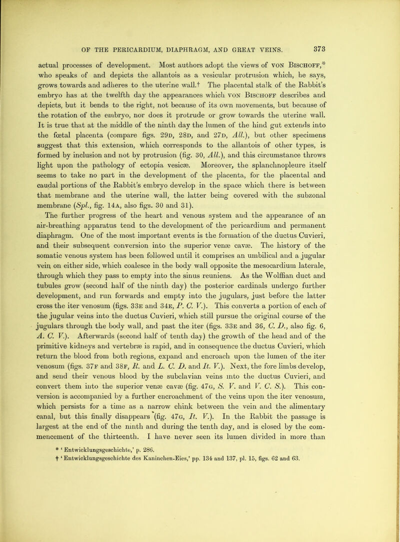 actual processes of development. Most authors adopt the views of von Bischoff,* who speaks of and depicts the allantois as a vesicular protrusion which, he says, grows towards and adheres to the uterine wall.t The placental stalk of the Babbit’s embryo has at the twelfth day the appearances which voN Btschoff describes and depicts, but it bends to the right, not because of its own movements, but because of the rotation of the embryo, nor does it protrude or grow towards the uterine wall. It is true that at the middle of the ninth day the lumen of the hind gut extends into the foetal placenta (compare figs. 29n, 28d, and 27d, All.), but other specimens suggest that this extension, which corresponds to the allantois of other types, is formed by inclusion and not by protrusion (fig. 30, All.), and this circumstance throws light upon the pathology of ectopia vesicse. Moreover, the splanchnopleure itself seems to take no part in the development of the placenta, for the placental and caudal portions of the Babbit’s embryo develop in the space which there is between that membrane and the uterine wall, the latter being covered with the subzonal membrane {Spl., fig. 14a, also figs. 30 and 31). The further progress of the heart and venous system and the appearance of an air-breathing apparatus tend to the development of the pericardium and permanent diaphragm. One of the most important events is the formation of the ductus Cuvieri, and their subsequent conversion into the superior venae cavae. The history of the somatic venous system has been followed until it comprises an umbilical and a jugular veil! on either side, which coalesce in the body wall opposite the mesocardium laterale, through which they pass to empty into the sinus reuniens. As the Wolffian duct and tubules grow (second half of the ninth day) the posterior cardinals undergo further development, and run forwards and empty into the jugulars, just before the latter cross the iter venosum (figs. 33e and 34e, F. C. V.). This converts a portion of each of the jugular veins into the ductus Cuvieri, which still pursue the original course of the jugulars through the body wall, and past the iter (figs. 33e and 36, C. D., also fig. 6, A. C. V.). Afterwards (second half of tenth daj?) the growth of the head and of the primitive kidneys and vertebrae is rapid, and in consequence the ductus Cuvieri, which return the blood from botli regions, expand and encroach upon the lumen of the iter venosum (figs. 37f and 38f, F. and L. C. D. and It. V.). Next, the fore limbs develop, and send their venous blood by the subclavian veins into the ductus Cuvieri, and convert them into the superior venae cavae (fig. 47g, S. V. and V. C. S.). This con- version is accompanied by a further encroachment of the veins upon the iter venosum, which persists for a time as a narrow chink between the vein and the alimentary canal, but this finally disappears (fig. 47g, It. V.). In the Babbit the passage is largest at the end of the ninth and during the tenth day, and is closed by the com- mencement of the thirteenth. I have never seen its lumen divided in more than * ‘ Entwicklungsgescliichte,’ p. 286. t ‘ Entwicklungsgescliichte des Kaninchen-Eies,’ pp. 134 and 137, pi. 15, figs. 62 and 63.