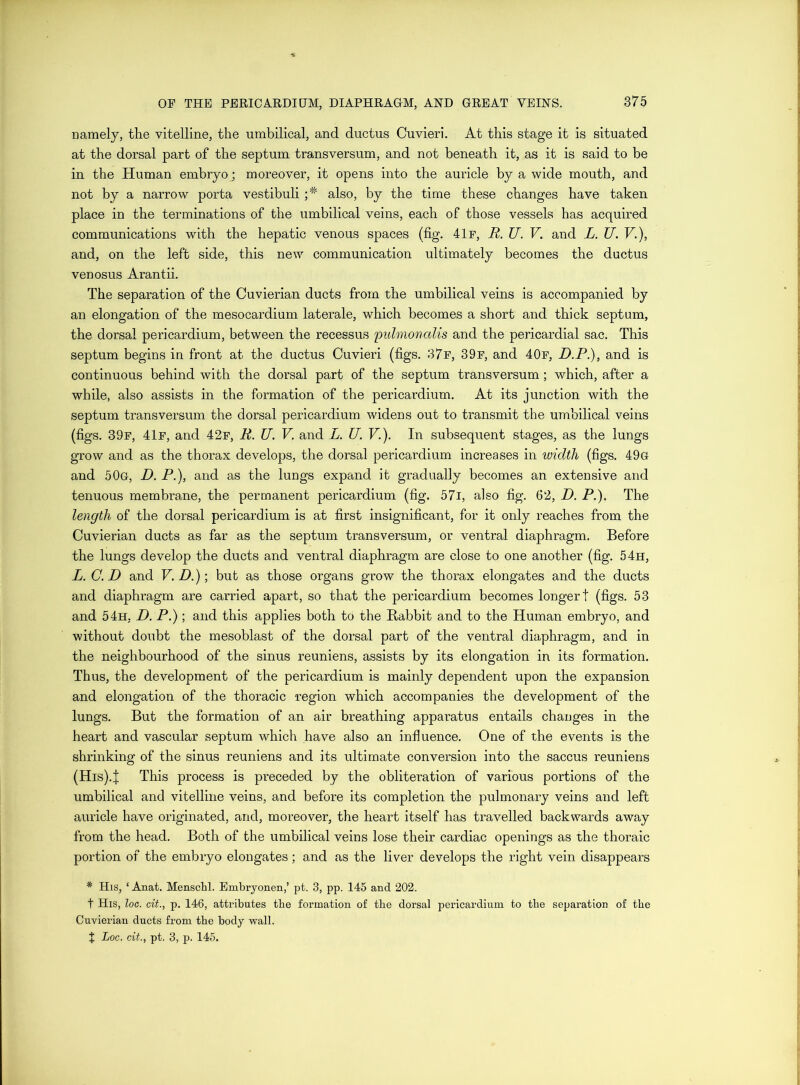 namely, the vitelline, the umbilical, and ductus Cuvierl. At this stage it is situated at the dorsal part of the septum transversum, and not beneath it, as it is said to be in the Human embryo; moreover, it opens into the auricle by a wide mouth, and not by a narrow porta vestibuli also, by the time these changes have taken place in the terminations of the umbilical veins, each of those vessels has acquired communications with the hepatic venous spaces (fig. 41r, R. U. V. and L. U. V.), and, on the left side, this new communication ultimately becomes the ductus venosus Arantii. The separation of the Cuvierian ducts from the umbilical veins is accompanied by an elongation of the mesocardium laterale, which becomes a short and thick septum, the dorsal pericardium, between the recessus puhnonalis and the pericardial sac. This septum begins in front at the ductus Cuvieri (figs. 37f, 39f, and 40f, D.P.), and is continuous behind with the dorsal part of the septum transversum; which, after a while, also assists in the formation of the pericardium. At its junction with the septum transversum the dorsal pericardium widens out to transmit the umbilical veins (figs. 39f, 41f, and 42f, R. U. V. and L. U. V.). In subsequent stages, as the lungs grow and as the thorax develops, the dorsal pericardium increases in loiclth (figs. 49g and 50g, D. P.), and as the lungs expand it gradually becomes an extensive and tenuous membrane, the permanent pericardium (fig. 57i, also fig. 62, D. P.). The length of the dorsal pericardium is at first insignificant, for it only reaches from the Cuvierian ducts as far as the septum transversum, or ventral diaphragm. Before the lungs develop the ducts and ventral diaphragm are close to one another (fig. 54h, L. C.D and V.D.)\ but as those organs grow the thorax elongates and the ducts and diaphragm are carried apart, so that the pericardium becomes longer! (figs. 53 and 54h, D. P.) ; and this applies both to the Rabbit and to the Human embryo, and without doubt the mesoblast of the dorsal part of the ventral diaphragm, and in the neighbourhood of the sinus reuniens, assists by its elongation in its formation. Thus, the development of the pericardium is mainly dependent upon the expansion and elongation of the thoracic region which accompanies the development of the lungs. But the formation of an air breathing apparatus entails changes in the heart and vascular septum which have also an influence. One of the events is the shrinking of the sinus reuniens and its ultimate conversion into the saccus reuniens (His).I This process is preceded by the obliteration of various portions of the umbilical and vitelline veins, and before its completion the pulmonary veins and left auricle have originated, and, moreover, the heart itself has travelled backwards away from the head. Both of the umbilical veins lose their cardiac openings as the thoraic portion of the embryo elongates; and as the liver develops the right vein disappears * His, ‘ Anat. Menschl. Embryonen,’ pt. 3, pp. 145 and 202. t His, loc. cit., p. 146, attributes tbe formation of the dorsal pericardium to the separation of the Cuvierian ducts from tbe body wall. t Loc. cit., pt. 3, p. 145.