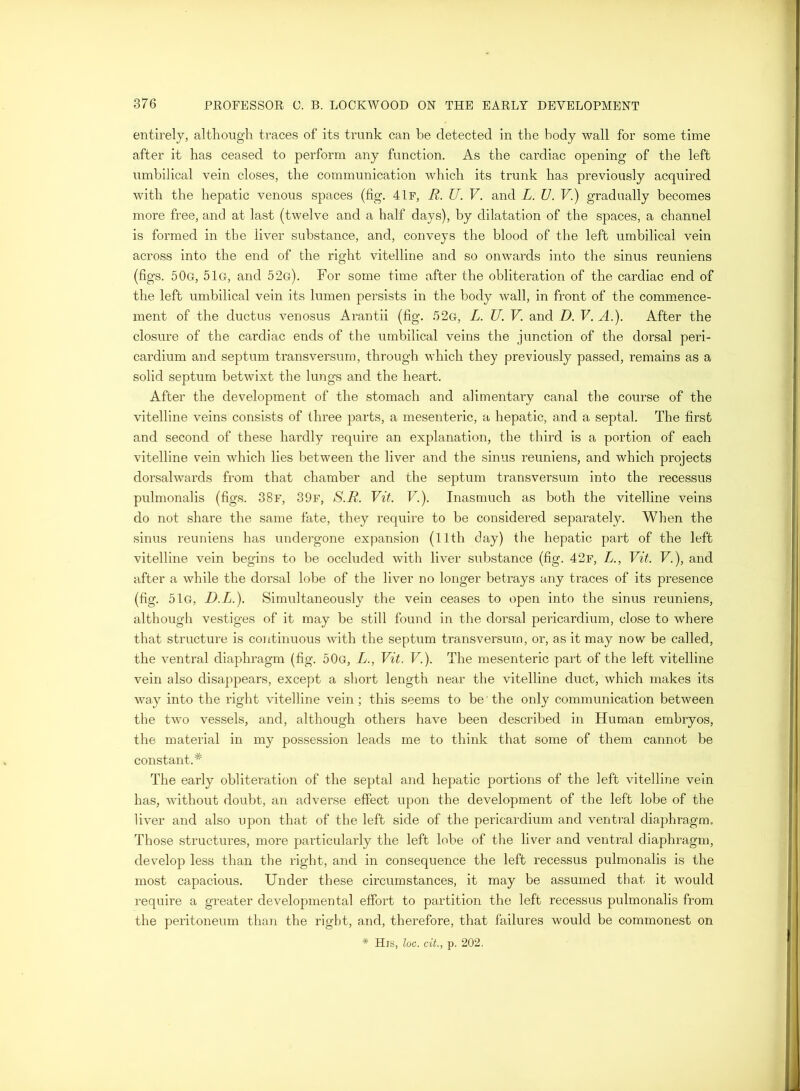 entirely, although traces of its trunk can he detected in the body wall for some time after it has ceased to perform any function. As the cardiac opening of the left umbilical vein closes, the communication which its trunk has previously acquired with the hepatic venous spaces (fig. 4If, R. U. V. and L. U. V.) gradually becomes more free, and at last (twelve and a half days), by dilatation of the spaces, a channel is formed in the liver substance, and, conveys the blood of the left umbilical vein across into the end of the right vitelline and so onwards into the sinus reuniens (figs. 50g, 51g, and 52g). For some time after the obliteration of the cardiac end of the left umbilical vein its lumen persists in the body wall, in front of the comm.ence- ment of the ductus venosus Arantii (fig. .62g, L. U. V. and D. V. A.). After the closure of the cardiac ends of the umbilical veins the junction of the dorsal peri- cardium and septum transversum, through which they previously passed, remains as a solid septum betwixt the lungs and the heart. After the development of the stomach and alimentary canal the course of the vitelline veins consists of three parts, a mesenteric, a hepatic, and a septal. The first and second of these hardly require an explanation, the third is a portion of each vitelline vein which lies between the liver and the sinus reuniens, and which projects dorsalwards from that chamber and the septum transversum into the recessus pulmonalis (figs. 38f, 39f, S.R. Vit. V.). Inasmuch as both the vitelline veins do not share the same fate, they require to be considered separately. When the sinus reuniens has undergone expansion (llth day) the hepatic part of the left vitelline vein begins to be occluded with liver substance (fig. 42f, L., Vit. V.), and after a while the dorsal lobe of the liver no longer betrays any traces of its presence (fig. 51g, D.L.). Simultaneously the vein ceases to open into the sinus reuniens, although vestiges of it may be still found in the dorsal pericardium, close to where that structure is continuous with the septum transversum, or, as it may now be called, the ventral diaphragm (fig. 50g, L., Vit. V.). The mesenteric part of the left vitelline vein also disappears, except a short length near the vitelline duct, which makes its way into the right vitelline vein ; this seems to be the only communication between the two vessels, and, although others have been described in Human embryos, the material in my possession leads me to think that some of them cannot be constant.* The early obliteration of the septal and hepatic portions of the left vitelline vein has, without doubt, an adverse effect upon the development of the left lobe of the liver and also upon that of the left side of the pericardium and ventral diaphragm. Those structures, more particularly the left lobe of the liver and ventral diaphragm, develop less than the right, and in consequence the left recessus pulmonalis is the most capacious. Under these circumstances, it may be assumed that it would require a greater developmental effort to partition the left recessus pulmonalis from the peritoneum than the right, and, therefore, that failures would be commonest on * His, loc. cit., p. 202,