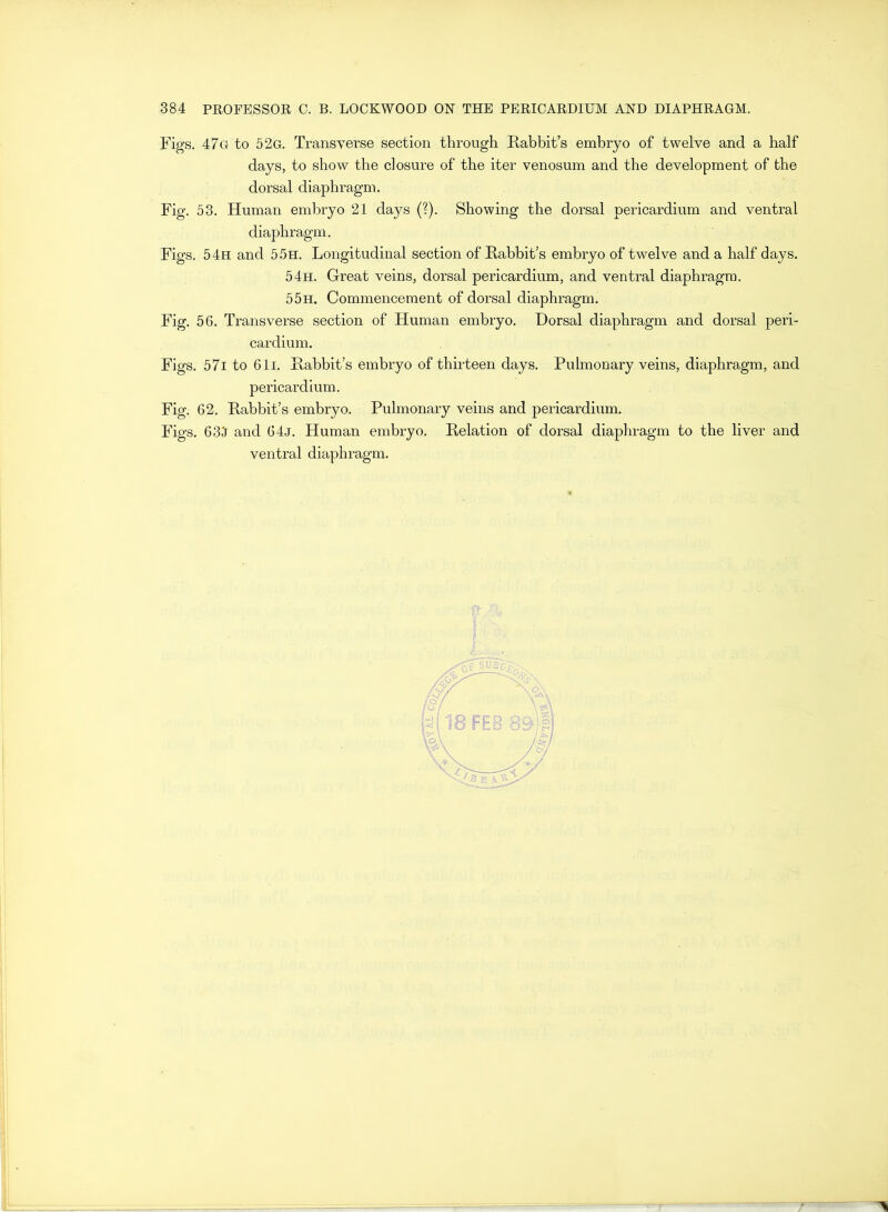 Figs. 47g to 52g. Transverse section through Rabbit’s embryo of twelve and a half days, to show the closure of the iter venosum and the development of the dorsal diaphragm. Fig. 53. Human embryo 21 days (?). Showing the dorsal pericardium and ventral diaphragm. Figs. 54h and 55h. Longitudinal section of Rabbit’s embryo of twelve and a half days. 54h. Great veins, dorsal pericardium, and ventral diaphragm. 55h. Commencement of dorsal diaphragm. Fig. 56. Transverse section of Human embryo. Dorsal diaphragm and dorsal peri- cardium. Figs. 57i to 61i. Rabbit’s embryo of thirteen days. Pulmonary veins, diaphragm, and pericardium. Fig. 62. Rabbit’s embryo. Pulmonary veins and pericardium. Figs. 634 and 64j. Human embryo. Relation of dorsal diaphragm to the liver and ventral diaphragm.