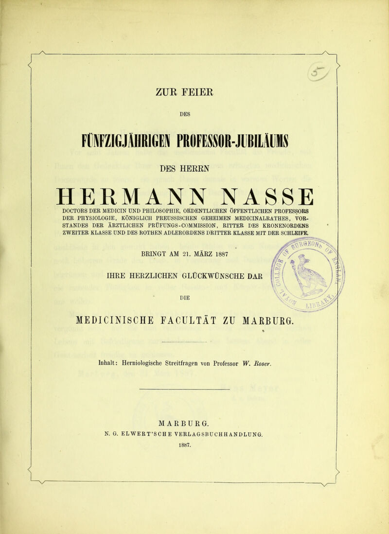 ZUR FEIER DES FHejAUMN PROFBM-JUBiam DES HERRN HERMANN NASSE DOCTOKS DER MEDICIN UND PHILOSOPHIE, ORDENTLICHEN ÖFFENTLICHEN PROFESSORS DER PHYSIOLOGIE, KÖNIGLICH PREUSSISCHEN GEHEIMEN MEDICINALRATHES, VOR- STANDES DER ÄRZTLICHEN PRÜFUNGS-COMMISSION, RITTER DES KRONENORDENS ZWEITER KLASSE UND DES ROTHEN ADLERORDENS DRITTER KLASSE MIT DER SCHLEIFE. BRINGT AM 21. MÄRZ 1887 IHRE HERZLICHEN GLÜCKWÜNSCHE DAR DIE MEDICINISCHE FACULTÄT ZU MARBURG. Inhalt: Herniologische Streitfragen von Professor W. Böser. MARBURG. N. G. ELWERT’SCHE VERLAGSBUCHHANDLUNG. 1887.