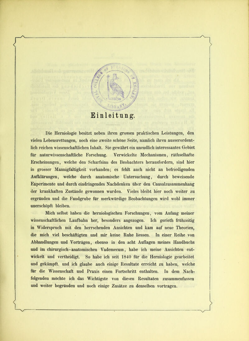 Die Herniologie besitzt neben ihren grossen praktischen Leistungen, den vielen Lebensrettungen, noch eine zweite schöne Seite, nämlich ihren ausserordent- lich reichen wissenschaftlichen Inhalt. Sie gewährt ein unendlich interessantes Gebiet für naturwissenschaftliche Forschung. Verwickelte Mechanismen, räthselhafte Erscheinungen, welche den Scharfsinn des Beobachters herausfordern, sind hier in grosser Mannigfaltigkeit vorhanden; es fehlt auch nicht an befriedigenden Aufklärungen, welche durch anatomische Untersuchung, durch beweisende Experimente und durch eindringendes Nachdenken über den Causalzusammenhang der krankhaften Zustände gewonnen wurden. Vieles bleibt hier noch weiter zu ergründen und die Fundgrube für merkwürdige Beobachtungen wird wohl immer unerschöpft bleiben. Mich selbst haben die herniologischen Forschungen, vom Anfang meiner wissenschaftlichen Laufbahn her, besonders angezogen. Ich gerieth frühzeitig in Widerspruch mit den herrschenden Ansichten und kam auf neue Theorien, die mich viel beschäftigten und mir keine Ruhe liessen. In einer Reihe von Abhandlungen und Vorträgen, ebenso in den acht Auflagen meines Handbuchs und im chirurgisch-anatomischen Vademecum, habe ich meine Ansichten ent- wickelt und vertheidigt. So habe ich seit 1840 für die Herniologie gearbeitet und gekämpft, und ich glaube auch einige Resultate erreicht zu haben, welche für die Wissenschaft und Praxis einen Fortschritt enthalten. In dem Nach- folgenden möchte ich das Wichtigste von diesen Resultaten zusammenfassen und weiter begründen und noch einige Zusätze zu denselben vortragen.