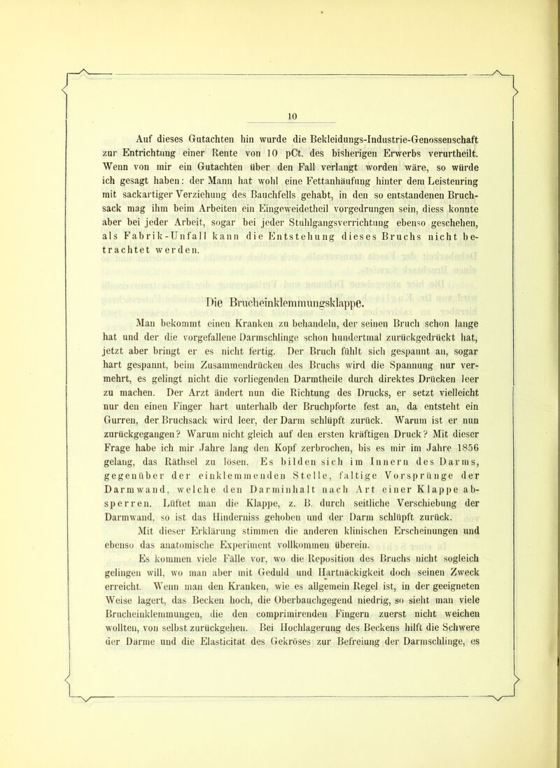 Auf dieses Gutachten hin wurde die Bekleidungs-Industrie-Genossenschaft zur Entrichtung einer Rente von 10 pCt. des bisherigen Erwerbs verurtheilt. Wenn von mir ein Gutachten über den Fall verlangt worden wäre, so würde ich gesagt haben: der Mann hat wohl eine Fettanhäufung hinter dem Leistenring mit sackartiger Verziehung des Bauchfells gehabt, in den so entstandenen Bruch- sack mag ihm beim Arbeiten ein Eingeweidetheil vorgedrungen sein, diess konnte aber bei jeder Arbeit, sogar bei jeder Stuhlgangsverrichtung ebenso geschehen, als Fabrik-Unfall kann die Entstehung dieses Bruchs nicht be- trachtet werden. Die Brucheinklemranngsklappe, Man bekommt einen Kranken zu behandeln, der seinen Bruch schon lange hat und der die vorgefallene Darmschlinge schon hundertmal zurückgedrückt hat, jetzt aber bringt er es nicht fertig. Der Bruch fühlt sich gespannt an, sogar hart gespannt, beim Zusammendrücken des Bruchs wird die Spannung nur ver- mehrt, es gelingt nicht die vorliegenden Darmtheile durch direktes Drücken leer zu machen. Der Arzt ändert nun die Richtung des Drucks, er setzt vielleicht nur den einen Finger hart unterhalb der Bruchpforte fest an, da entsteht ein Gurren, der Bruchsack wird leer, der Darm schlüpft zurück. Warum ist er nun zurückgegangen? Warum nicht gleich auf den ersten kräftigen Druck? Mit dieser Frage habe ich mir Jahre lang den Kopf zerbrochen, bis es mir im Jahre 1856 gelang, das Räthsel zu lösen. Es bilden sich im Innern des Darms, gegenüber der einklemmenden Stelle, faltige Vorsprünge der Darmwand, welche den Darrninha 11 nach Art einer Klappe ab- sperren. Lüftet man die Klappe, z. B. durch seitliche Verschiebung der Darmwand, so ist das Hinderniss gehoben und der Darm schlüpft zurück. Mit dieser Erklärung stimmen die anderen klinischen Erscheinungen und ebenso das anatomische Experiment vollkommen überein. Es kommen viele Fälle vor, wo die Reposition des Bruchs nicht sogleich gelingen will, wo man aber mit Geduld und Hartnäckigkeit doch seinen Zweck erreicht. Wenn man den Kranken, wie es allgemein Regel ist, in der geeigneten Weise lagert, das Becken hoch, die Oberbauchgegend niedrig, so sieht man viele Brucheinklemmungen, die den comprimirenden Fingern zuerst nicht weichen wollten, von selbst zurückgelien. Bei Hochlagerung des Beckens hilft die Schwere der Därme und die Elasticität des Gekröses zur Befreiung der Darmschlinge, es