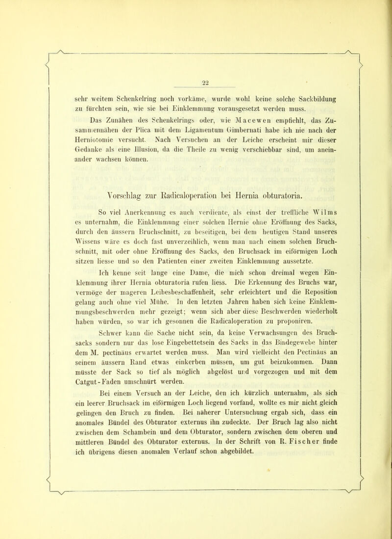sehr weitem Schenkelring noch vorkäme, wurde wohl keine solche Sackbildung zu fürchten sein, wie sie bei Einklemmung vorausgesetzt werden muss. Das Zunähen des Schenkelrings oder, wie Macewen empfiehlt, das Zu- samniennähen der Plica mit dem Ligan)entum (jimbernati habe ich nie nach der Herniotomie versucht. Nach Versuchen an der Leiche erscheint mir dieser Gedanke als eine Illusion, da die Theile zu wenig verschiebbar sind, um anein- ander wachsen können. Vorschlag zau* Radicaloperation bei Hernia obturatoria. So viel Anerkennung es auch verdiente, als einst der treftliche Wilms es unternahm, die Einklemmung einer solchen Hernie ohne Eröffnung des Sacks, durch den äussern Bruchschnitt, zu beseitigen, hei dem heutigen Stand unseres Wissens wäre es doch fast unverzeihlich, wenn man nach einem solchen ßruch- schnitt, mit oder ohne Eröffnung des Sacks, den Bruchsack im eiförmigen Loch sitzen Hesse und so den Patienten einer zweiten Einklemmung aussetzte. Ich kenne seit lange eine Dame, die mich schon dreimal wegen Ein- klemmung ihrer Hernia obturatoria rufen Hess. Die Erkennung des Bruchs war, vermöge der mageren Leibesbeschaffenheit, sehr erleichtert und die Reposition gelang auch ohne viel Mühe. In den letzten Jahren haben sich keine Einklem- mungsbeschwerden mehr gezeigt; wenn sich aber diese Beschwerden wiederholt haben würden, so war ich gesonnen die Radicaloperation zu proponiren. Schwer kann die Sache nicht sein, da keine Verwachsungen des Bruch- sacks sondern nur das lose Eingebettetsein des Sacks in das Bindegewebe hinter dem M. pectinäus erwartet werden muss. Man wird vielleicht den Pectinäus an seinem äussern Rand etwas einkerben müssen, um gut beizukommen. Dann müsste der Sack so tief als möglich abgelöst und vorgezogen und mit dem Catgut-Faden umschnürt werden. Bei einem Versuch an der Leiche, den ich kürzlich unternahm, als sich ein leerer Bruchsack im eiförmigen Loch Hegend vorfand, wollte es mir nicht gleich gelingen den Bruch zu finden. Bei näherer Untersuchung ergab sich, dass ein anomales Bündel des Obturator externus ihn zudeckte. Der Bruch lag also nicht zwischen dem Schambein und dem Obturator, sondern zwischen dem oberen und mittleren Bündel des Obturator externus. In der Schrift von R. Fischer finde ich übrigens diesen anomalen Verlauf schon abgebildet.
