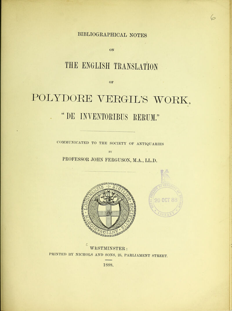 BIBLIOGRAPHICAL NOTES ON THE ENGLISH TRANSLATION or (p POLYDORE VERGIL’S WORK, “ OE INYENTORIBUS RERUI.” COMMUNICATED TO THE SOCIETY OF ANTIQUARIES BY PROFESSOR JOHN FERGUSON, M.A., LL.D. I ~ I— B f# c WESTMINSTER: PRINTED RY NICHOLS AND SONS, 25, PARLIAMENT STREET. 1888.