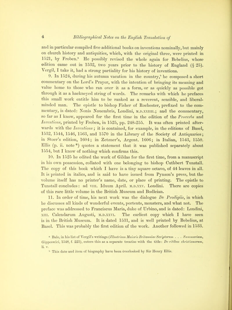 and in particular compiled five additional books on inventions nominally, but mainly on cburcb history and antiquities, which, with the original three, were printed in 1521, by Froben.a He possibly revised the whole again for Bebelins, whose edition came out in 1532, two years prior to the history of England (§ 25). Yergil, I take it, had a strong partiality for his history of inventions. 9. In 1524, during his autumn vacation in the country,b he composed a short commentary on the Lord’s Prayer, with the intention of bringing its meaning and value home to those who ran over it as a form, or as quickly as possible got through it as a hackneyed string of words. The remarks with which he prefaces this small work entitle him to be ranked as a reverent, sensible, and liberal- minded man. The epistle to bishop Fisher of Rochester, prefixed to the com- mentary, is dated: Nonis Nouembris, Londini, m.d.xxiiii.; and the commentary, so far as I know, appeared for the first time in the edition of the Proverbs and Inventions, printed by Froben, in 1525, pp. 248-255. It was often printed after- wards with the Inventions; it is contained, for example, in the editions of Basel, 1532, 1544, 1546, 1563, and 1570 in the Library of the Society of Antiquaries; in Stoer’s edition, 1604; in Zetzner’s, Argent. 1606; in Italian, 1543, 1550. Ellis (p. ii. note *) quotes a statement that it was published separately about 1554, but I know of nothing which confirms this. 10. In 1525 he edited the work of Hildas for the first time, from a manuscript in his own possession, collated with one belonging to bishop Cuthbert Tunstall. The copy of this book which I have is a tiny square octavo, of 44 leaves in all. It is printed in italics, and is said to have issued from Pynson’s press, but the volume itself has no printer’s name, date, or place of printing. The epistle to Tunstall concludes: ad vm. Iduum April, m.d.xxv. Londini. There are copies of this rare little volume in the British Museum and Bodleian. 11. In order of time, his next work was the dialogue De Prodigiis, in which he discusses all kinds of wonderful events, portents, monsters, and what not. The preface was addressed to Franciscus Maria, duke of TJrbino, and is dated: Londini, xm. Calendarum Augusti, h.d.xxvi. The earliest copy which I have seen is in the British Museum. It is dated 1531, and is well printed by Bebelius, at Basel. This was probably the first edition of the work. Another followed in 1533. a Bale, in Ms list of Vergil’s writings (Illustrium Maioris Britanniae Soriptorum . . . Summarium, Gippeswici, 1548, f. 223), enters tliis as a separate treatise with, the title: De ritibus christianorum, li. v. b This date and item of biography have been overlooked by Sir Henry Ellis.