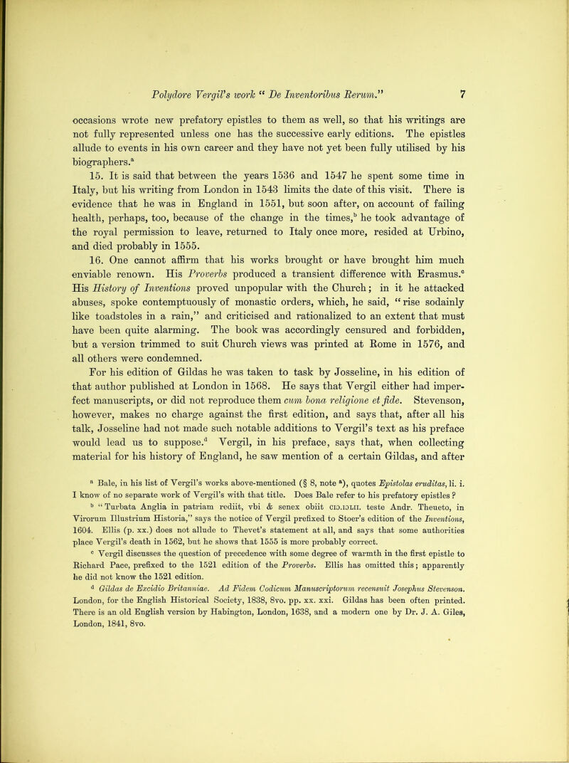 occasions wrote new prefatory epistles to them as well, so that his writings are not fully represented unless one has the successive early editions. The epistles allude to events in his own career and they have not yet been fully utilised by his biographers.a 15. It is said that between the years 1536 and 1547 he spent some time in Italy, but his writing from London in 1543 limits the date of this visit. There is evidence that he was in England in 1551, but soon after, on account of failing health, perhaps, too, because of the change in the times,b he took advantage of the royal permission to leave, returned to Italy once more, resided at Urbino, and died probably in 1555. 16. One cannot affirm that his works brought or have brought him much enviable renown. His Proverbs produced a transient difference with Erasmus.0 His History of Inventions proved unpopular with the Church; in it he attacked abuses, spoke contemptuously of monastic orders, which, he said, “ rise sodainly like toadstoles in a rain,” and criticised and rationalized to an extent that must have been quite alarming. The book was accordingly censured and forbidden, but a version trimmed to suit Church views was printed at Rome in 1576, and all others were condemned. For his edition of Gfildas he was taken to task by Josseline, in his edition of that author published at London in 1568. He says that Yergil either had imper- fect manuscripts, or did not reproduce them cum bona religione et fide. Stevenson, however, makes no charge against the first edition, and says that, after all his talk, Josseline had not made such notable additions to Yergil’s text as his preface would lead us to suppose.3 Yergil, in his preface, says that, when collecting material for his history of England, he saw mention of a certain Grildas, and after a Bale, in his list of Yergil’s works above-mentioned (§ 8, note a), quotes Epistolas eruditas, li. i. I know of no separate work of Yergil’s with that title. Does Bale refer to his prefatory epistles ? b “ Turbata Anglia in patriam rediit, vbi & senex obiit cio.iolii. teste Andr. Theueto, in Yirorum Illustrium Historia,” says the notice of Yergil prefixed to Stoer’s edition of the Inventions, 1604. Ellis (p. xx.) does not allude to Thevet’s statement at all, and says that some anthorities place Yergil’s death in 1562, but he shows that 1555 is more probably correct. c Yergil discusses the question of precedence with some degree of warmth in the first epistle to Richard Pace, prefixed to the 1521 edition of the Proverbs. Ellis has omitted this; apparently he did not know the 1521 edition. d Gildas de Excidio Britanniae. Ad Fidem Codicum Manuscriptorum recensuit Josephus Stevenson. London, for the English Historical Society, 1838, 8vo. pp. xx. xxi. Gildas has been often printed. There is an old English version by Habington, London, 1638, and a modern one by Dr. J. A. Giles, London, 1841, 8vo.