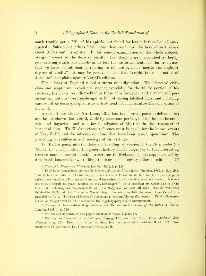 much trouble got a MS. of his epistle, but found far less in it than he had anti- cipated. Subsequent critics have more than confirmed the first editor’s views about Grildas and his epistle. In his minute examination of the whole subject, Wrighta comes to the decisive result, “that there is no independent authority- now existing which will enable us to test the historical truth of this tract, and that we have no information relating to its writer, which merits the slightest degree of credit.” It may be remarked also that Wright takes no notice of Josseline’s complaint against Yergil’s edition. The history of England raised a storm of indignation. His historical criti- cism and scepticism proved too strong, especially for the Celtic portion of his readers; his views were discredited as those of a foreigner, and virulent and per- sistent accusationsb were made against him of having falsified facts, and of having carried off or destroyed quantities of historical documents, after the completion of his work. Against these attacks Sir Henry Ellis has taken great pains to defend him; and he has shown that Yergil, while by no means perfect, did his best to be accu- rate and impartial, and was far in advance of his time in the treatment of historical data. To Ellis’s prefaces reference must be made for the known events of Yergil’s life and the adverse opinions that have been passed upon him.0 The preceding will suffice as a chronology of his writings. 17. Before going into the details of the English version of the Be Inventoribus Rerum, the chief points in the general history and bibliography of that interesting treatise may be recapitulated.*5 According to Beckmann’s list, supplemented by certain editions not known to him,® there are about eighty different editions. Of a Biographia Britannica Literaria, London, 1842, i. p. 128. b They have been reiterated even by Grraesse, Tresor de Limes Bares, Dresden, 1867, vi. ii. p. 284. This is bow be puts it: “ Cette bistoire a ete ecrite a la faveur de la reine Marie et dn parti catholique: on dit qne l’antenr a ete nn grand fanssaire qni, pour cacber ses nombrenses alterations des faits, a detruit nn grand nombre de mss. historiques.” It is sufficient to repeat as a reply to this, that the history was begun in 1505, and that Mary was not born till 1516; that the work was finished in 1533, and that “la reine Marie” began her reign in 1553, by which time Yergil was probably in Italy. The rest of Graesse’s statement is presumably equally correct. Finally Graesse’s article on Yergil’s works is an instance of the higgledy-piggledy in arrangement. 0 For one or two additional particulars, see Dennistoun’s Memoirs of the Duties of TJrbino, London, 1851, ii. p. 110. d For another account, see the papers mentioned above, § 3, note a. e Beytrdge zur Qeschichte der Erfindungen, Leipzig, 1792, iii. pp. 571-8. Trans. Archaeol. Soc. Glasgow, ii. p. 233. From this latter list there has been omitted an edition, Basil., 1521, 8vo. mentioned by Beckmann, but I know nothing about it.