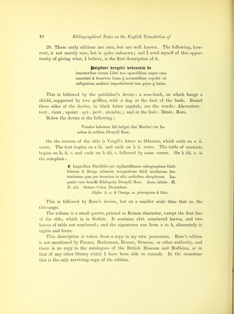 20. These early editions are rare, but are well known. The following, how- ever, is not merely rare, but is quite unknown; and I avail myself of this oppor- tunity of giving what, I believe, is the first description of it. ■^olgfcrort brrgtltt brhtnatts trr inuentoribus rerum Libri tres operofiflima nuper cura emendati & feueriore Lima q accuratifiime expoliti. cu caftigatione multarii imperfectionu tarn grece q latine. This is followed by the publisher’s device: a rose-bush, on which hangs a shield, supported by two griffins, with a dog at the foot of the bush. Round three sides of the device, in black letter capitals, are the words: Alaventvre . tovt . vient . apoint . qvi . pevt . atendre.; and at the foot: Denis . Roce. Below the device is the following : Yenales habentur fub infigni diui Martini vise Ia- cobeae in gedibus Dionyfii Roce. On the reverse of the title is Yergil’s letter to Odaxius, which ends on a ii. verso. The text begins on a iii. and ends on h ii. recto. The table of contents begins on h. ii. v. and ends on h iiii. r. followed by some verses. On h iiii. v. is the colophon : <[ Impreflum Parrhifiis per' vigilantiflimum calcographum Gruil- lelmum le Rouge adiuncta recognitione fideli mutilarum fen- tentiarum quae per incuriam in aliis codicibus obrepferant. Im- pends vero honefti Bibliopolse Dionyfii Roce. Anno falutis . M. D. xiii. Octauo Calen. Decembres. Alpha. A. a. & Omega, co. principium & finis. This is followed by Roce’s device, but on a smaller scale than that on the title-page. The volume is a small quarto, printed in Roman character, except the first line of the title, which is in Gfothic. It contains xlvi. numbered leaves, and two leaves of table not numbered; and the signatures run from a to h, alternately in eights and fours. This description is taken from a copy in my own possession. Roce’s edition is not mentioned by Panzer, Beckmann, Brunet, Grraesse, or other authority, and there is no copy in the catalogues of the British Museum and Bodleian, or in that of any other library which I have been able to consult. In the meantime this is the only surviving copy of the edition.