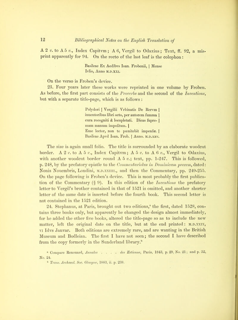 A 2 v. to A 5 v., Index Capitvm; A 6, Vergil to Odaxins; Text, ff. 92, a mis- print apparently for 94. On tlie recto of the last leaf is the colophon : Basileae Ex Aedibvs loan. Frobenii, | Mense Ivlio, Anno M.D.xxi. On the verso is Froben’s device. 23. Four years later these works were reprinted in one volume by Froben. As before, the first part consists of the Proverbs and the second of the Inventions, but with a separate title-page, which is as follows : Polydori | Vergilii Vrbinatis De Rervm | inuentoribus libri octo, per autorem fumma | cura recogniti & locupletati. Dicas fupre- | mam manum impofltam. | Eme lector, non te poenitebit impenfee. | Basileae Apvd loan. Frob. | Anno, m.d.xxv. The size is again small folio. The title is surrounded by an elaborate woodcut border. A 2 r. to A 5 r., Index Capitvm; A 5 v. to A 6 v., Vergil to Odaxius, with another woodcut border round A 5 v.; text, pp. 1-247. This is followed, p. 248, by the prefatory epistle to the Commentariolus in Dominicam precem, dated: Nonis Houembris, Londini, m.d.xxiiii., and then the Commentary, pp. 249-255. On the page following is Froben’s device. This is most probably the first publica- tion of the Commentary (§9). In this edition of the Inventions the prefatory letter to Vergil’s brother contained in that of 1521 is omitted, and another shorter letter of the same date is inserted before the fourth book. This second letter is not contained in the 1521 edition. 24. Stephanus, at Paris, brought out two editions/ the first, dated 1528, con- tains three books only, but apparently he changed the design almost immediately, for he added the other five books, altered the title-page so as to include the new matter, left the original date on the title, but at the end printed: m.d.xxix, vi Idvs Janvar. Both editions are extremely rare, and are wanting in the British Museum and Bodleian. The first I have not seen; the second I have described from the copy formerly in the Sunderland library/ a Compare Renouard, Annales .... des Estienne, Paris, 1843, p. 29, No. 21; and p. 32, No. 24. b Trans. Archaeol. Soc. Glasgow, 1883, ii. p. 238.