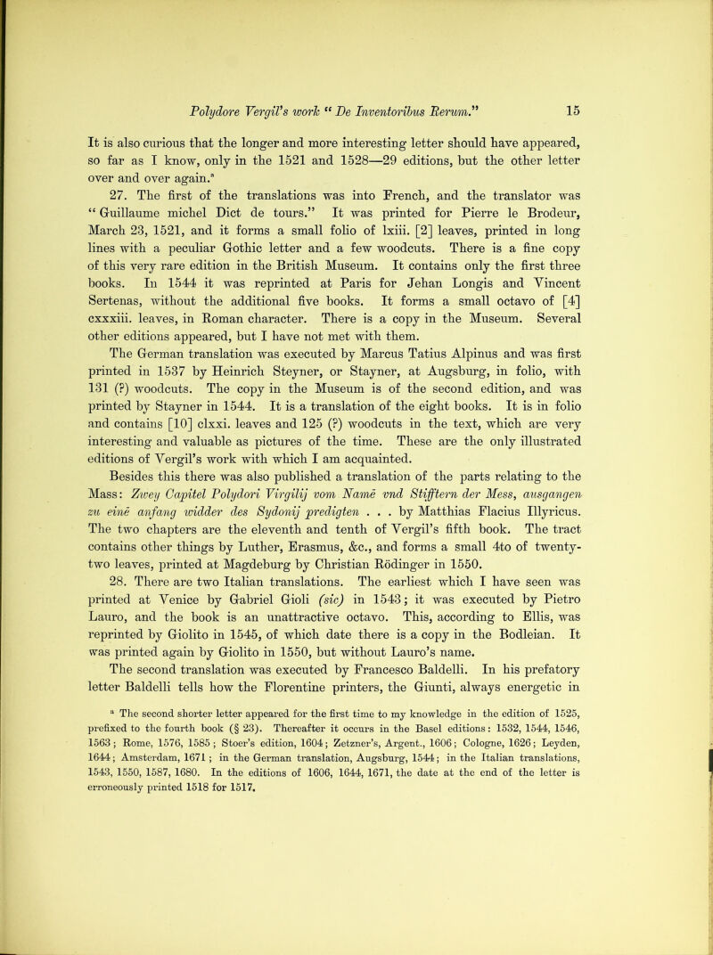 It is also curious that the longer and more interesting letter should have appeared, so far as I know, only in the 1521 and 1528—29 editions, hut the other letter over and over again.® 27. The first of the translations was into Trench, and the translator was “ Guillaume michel Diet de tours.” It was printed for Pierre le Brodeur, March 28, 1521, and it forms a small folio of lxiii. [2] leaves, printed in long lines with a peculiar Gothic letter and a few woodcuts. There is a fine copy of this very rare edition in the British Museum. It contains only the first three books. In 1544 it was reprinted at Paris for Jehan Longis and Yincent Sertenas, without the additional five books. It forms a small octavo of [4] cxxxiii. leaves, in Roman character. There is a copy in the Museum. Several other editions appeared, but I have not met with them. The German translation was executed by Marcus Tatius Alpinus and was first printed in 1587 by Heinrich Steyner, or Stayner, at Augsburg, in folio, with 131 (?) woodcuts. The copy in the Museum is of the second edition, and was printed by Stayner in 1544. It is a translation of the eight books. It is in folio and contains [10] clxxi. leaves and 125 (?) woodcuts in the text, which are very interesting and valuable as pictures of the time. These are the only illustrated editions of Yergil’s work with which I am acquainted. Besides this there was also published a translation of the parts relating to the Mass: Zwey Gapitel Polydori Virgilij vom Name vnd Stifftern der Mess, ausgangen zu eine anfang widder des Sydonij predigten ... by Matthias Placius Illyricus. The two chapters are the eleventh and tenth of Yergil’s fifth book. The tract contains other things by Luther, Erasmus, &c., and forms a small 4to of twenty- two leaves, printed at Magdeburg by Christian Rodinger in 1550. 28. There are two Italian translations. The earliest which I have seen was printed at Yenice by Gabriel Gioli (sic) in 1543; it was executed by Pietro Lauro, and the book is an unattractive octavo. This, according to Ellis, was reprinted by Giolito in 1545, of which date there is a copy in the Bodleian. It was printed again by Giolito in 1550, but without Lauro’s name. The second translation was executed by Francesco Baldelli. In his prefatory letter Baldelli tells how the Florentine printers, the Giunti, always energetic in a The second shorter letter appeared for the first time to my knowledge in the edition of 1525, prefixed to the fourth book (§ 23). Thereafter it occurs in the Basel editions: 1532, 1544, 1546, 1563; Rome, 1576, 1585; Stoer’s edition, 1604; Zetzner’s, Argent., 1606; Cologne, 1626; Leyden, 1644; Amsterdam, 1671 ; in the German translation, Augsburg, 1544; in the Italian translations, 1543, 1550, 1587, 1680. In the editions of 1606, 1644, 1671, the date at the end of the letter is erroneously printed 1518 for 1517.