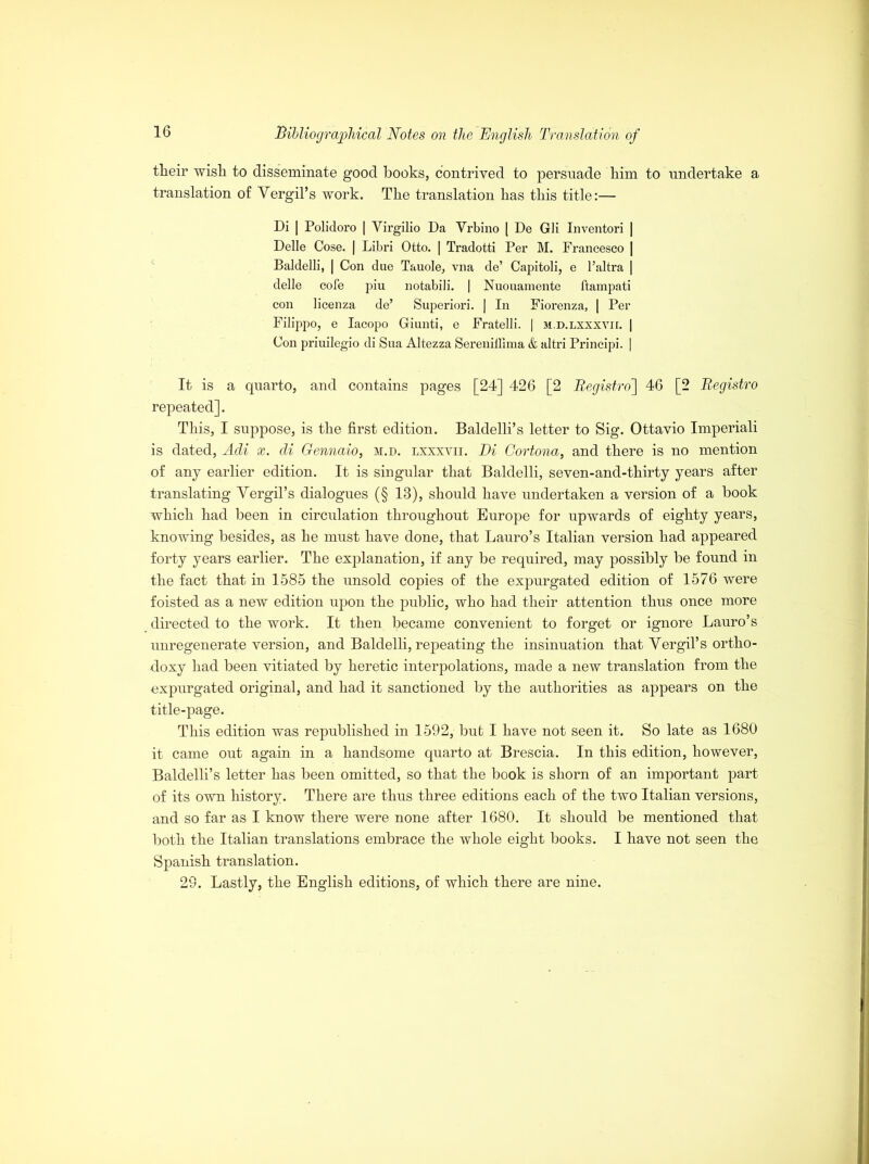 their wish to disseminate good books, contrived to persuade him to undertake a translation of Yergil’s work. The translation has this title:— Di | Polidoro | Yirgilio Da Vrbino [ De Gli Inventori | Delle Cose. | Libri Otto. | Tradotti Per M. Francesco | Baldelli, | Con due Tauole, vna de’ Capitoli, e l’altra | delle cofe piu notabili. | Nuouamente ftampati con licenza de’ Superior!. | In Fiorenza, | Per Filippo, e Iacopo Giunti, e Fratelli. | m.d.lxxxvii. | Con priuilegio di Sua Altezza Sereniilima & altri Principi. | It is a quarto, and contains pages [24] 426 [2 Begistro] 46 [2 Begistro repeated]. This, I suppose, is the first edition. Baldelli’s letter to Sig. Ottavio Imperiali is dated, Adi x. di Gennaio, m.d. lxxxvii. Di Cortona, and there is no mention of any earlier edition. It is singular that Baldelli, seven-and-thirty years after translating Yergil’s dialogues (§ 13), should have undertaken a version of a book which had been in circulation throughout Europe for upwards of eighty years, knowing besides, as he must have done, that Lauro’s Italian version had appeared forty years earlier. The explanation, if any be required, may possibly be found in the fact that in 1585 the unsold copies of the expurgated edition of 1576 were foisted as a new edition upon the public, who had their attention thus once more directed to the work. It then became convenient to forget or ignore Lauro’s unregenerate version, and Baldelli, repeating the insinuation that Yergil’s ortho- doxy had been vitiated by heretic interpolations, made a new translation from the expurgated original, and had it sanctioned by the authorities as appears on the title-page. This edition was republished in 1592, bub I have not seen it. So late as 1680 it came out again in a handsome quarto at Brescia. In this edition, however, Baldelli’s letter has been omitted, so that the book is shorn of an important part of its own history. There are thus three editions each of the two Italian versions, and so far as I know there were none after 1680. It should be mentioned that both the Italian translations embrace the whole eight books. I have not seen the Spanish translation. 29. Lastly, the English editions, of which there are nine.