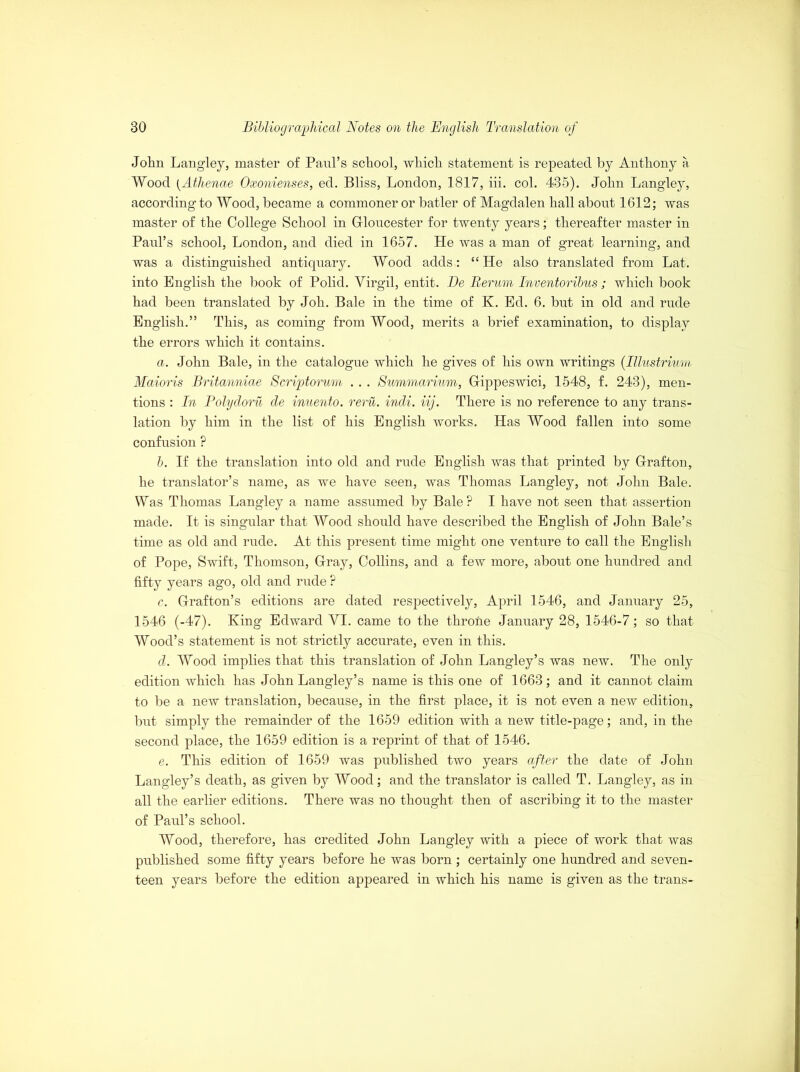 John Langley, master of Paul's school, which statement is repeated by Anthony a Wood {Athenae Oxonienses, ed. Bliss, London, 1817, iii. col. 435). John Langley, according to Wood, became a commoner or batler of Magdalen hall about 1612; was master of the College School in Gloucester for twenty years; thereafter master in Paul’s school, London, and died in 1657. He was a man of great learning, and was a distinguished antiquary. Wood adds: “ He also translated from Lat. into English the book of Polid. Yirgil, entit. Be Rerum Inventoribus ; which book had been translated by Joh. Bale in the time of K. Ed. 6. but in old and rude English.” This, as coming from Wood, merits a brief examination, to display the errors which it contains. a. John Bale, in the catalogue which he gives of his own writings (Illustrium Maioris Britanniae Scriptorum .. . Summarium, Gippeswici, 1548, f. 243), men- tions : In Polydoru de inuento. reru. indi. iij. There is no reference to any trans- lation by him in the list of his English works. Has Wood fallen into some confusion ? b. If the translation into old and rude English was that printed by Grafton, he translator’s name, as we have seen, was Thomas Langley, not John Bale. Was Thomas Langley a name assumed by Bale? I have not seen that assertion made. It is singular that Wood should have described the English of John Bale’s time as old and rude. At this present time might one venture to call the English of Pope, Swift, Thomson, Gray, Collins, and a few more, about one hundred and fifty years ago, old and rude ? c. Grafton’s editions are dated respectively, April 1546, and January 25, 1546 (-47). King Edward YI. came to the throne January 28, 1546-7; so that Wood’s statement is not strictly accurate, even in this. d. Wood implies that this translation of John Langley’s was new. The only edition which has John Langley’s name is this one of 1663; and it cannot claim to be a new translation, because, in the first place, it is not even a new edition, but simply the remainder of the 1659 edition with a new title-page; and, in the second place, the 1659 edition is a reprint of that of 1546. e. This edition of 1659 was published two years after the date of John Langley’s death, as given by Wood; and the translator is called T. Langley, as in all the earlier editions. There was no thought then of ascribing it to the master of Paul’s school. Wood, therefore, has credited John Langley with a piece of work that was published some fifty years before he was born ; certainly one hundred and seven- teen years before the edition appeared in which his name is given as the trans-