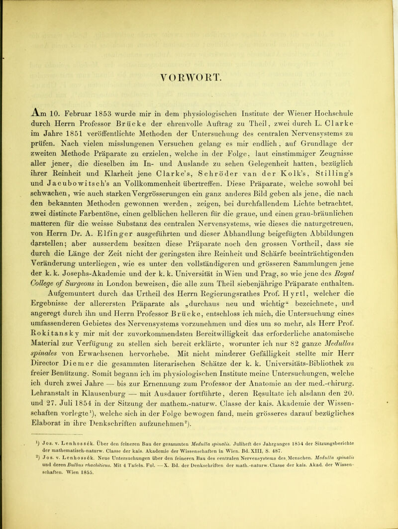 VORWORT. Am 10. Februar 1853 wurde mir in dem physiologischen Institute der Wiener Hochschule durch Herrn Professor Brücke der ehrenvolle Auftrag zu Theil, zwei durch L. Clarke im Jahre 1851 veröffentlichte Methoden der Untersuchung des centralen Nervensystems zu prüfen. Nach vielen misslungenen Versuchen gelang es mir endlich, auf Grundlage der zweiten Methode Präparate zu erzielen, welche in der Folge, laut einstimmiger Zeugnisse aller jener, die dieselben im In- und Auslande zu sehen Gelegenheit hatten, bezüglich ihrer Reinheit und Klarheit jene Clarke’s, Schröder van der Kolk’s, Stilling’s und Jacubo witsch’s an Vollkommenheit übertreffen. Diese Präparate, welche sowohl bei schwachen, wie auch starkenVergrösserungen ein ganz anderes Bild geben als jene, die nach den bekannten Methoden gewonnen werden, zeigen, bei durchfallendem Lichte betrachtet, zwei distincte Farbentöne, einen gelblichen helleren für die graue, und einen grau-bräunlichen matteren für die weisse Substanz des centralen Nervensystems, wie dieses die naturgetreuen, von Herrn Dr. A. Eifinger ausgeführten und dieser Abhandlung beigefügten Abbildungen darstellen; aber ausserdem besitzen diese Präparate noch den grossen Vortheil, dass sie durch die Länge der Zeit nicht der geringsten ihre Reinheit und Schärfe beeinträchtigenden Veränderung unterliegen, wie es unter den vollständigeren und grösseren Sammlungen jene der k. k. Josephs-Akademie und der k. k. Universität in Wien und Prag, so wie jene des Royal College of Surgeons in London beweisen, die alle zum Theil siebenjährige Präparate enthalten. Aufgemuntert durch das Urtheil des Herrn Regierungsrathes Prof. Hyrtl, welcher die Ergebnisse der allerersten Präparate als „durchaus neu und wichtig“ bezeichnete, und angeregt durch ihn und Herrn Professor Brücke, entschloss ich mich, die Untersuchung eines umfassenderen Gebietes des Nervensystems vorzunehmen und dies um so mehr, als Herr Prof. Rokitansky mir mit der zuvorkommendsten Bereitwilligkeit das erforderliche anatomische Material zur Verfügung zu stellen sich bereit erklärte, worunter ich nur 82 ganze Medullas spinales von Erwachsenen hervorhebe. Mit nicht minderer Gefälligkeit stellte mir Herr Director Diemer die gesammten literarischen Schätze der k. k. Universitäts-Bibliothek zu freier Benützung. Somit begann ich im physiologischen Institute meine Untersuchungen, welche ich durch zwei Jahre — bis zur Ernennung zum Professor der Anatomie an der med.-chirurg. Lehranstalt in Klausenburg — mit Ausdauer fortführte, deren Resultate ich alsdann den 20. und 27. Juli 1854 in der Sitzung der mathem.-naturw. Classe der kais. Akademie der Wissen- schaften vorlegte1), welche sich in der Folge bewogen fand, mein grösseres darauf bezügliches Elaborat in ihre Denkschriften aufzunehmen2). *) Jos. v. Lenhoss6k. Über den feineren Bau der gesammten Medulla spinalis. Juliheft des Jahrganges 1854 der Sitzungsberichte der mathematisch-naturw. Classe der kais. Akademie der Wissenschaften in Wien. Bd. XIII, S. 487. 2) Jos. v. Lenhossdk. Neue Untersuchungen über den feineren Bau des centralen Nervensystems des,Menschen. Medulla spinalis und derenBulbus rhachiticus. Mit 4 Tafeln. Fol. —X. Bd. der Denkschriften der math.-naturw. Classe der kais. Akad. der Wissen- schaften. Wien 1855.